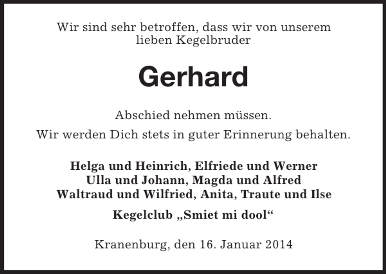 <p>Wir sind sehr betroffen, dass wir von unserem<br />lieben Kegelbruder<br />Gerhard<br />Abschied nehmen müssen.<br />Wir werden Dich stets in guter Erinnerung behalten.<br />Helga und Heinrich, Elfriede und Werner<br />Ulla und Johann, Magda und Alfred<br />Waltraud und Wilfried, Anita, Traute und Ilse<br />Kegelclub „Smiet mi dool“<br />Kranenburg, den 16. Januar 2014</p>