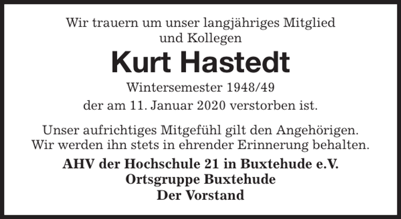 <p>Wir trauern um unser langjähriges Mitglied<br />und Kollegen<br />Kurt Hastedt<br />Wintersemester 1948/49<br />der am 11. Januar 2020 verstorben ist.<br />Unser aufrichtiges Mitgefühl gilt den Angehörigen.<br />Wir werden ihn stets in ehrender Erinnerung behalten.<br />AHV der Hochschule 21 in Buxtehude e.V.<br />Ortsgruppe Buxtehude<br />Der Vorstand</p>