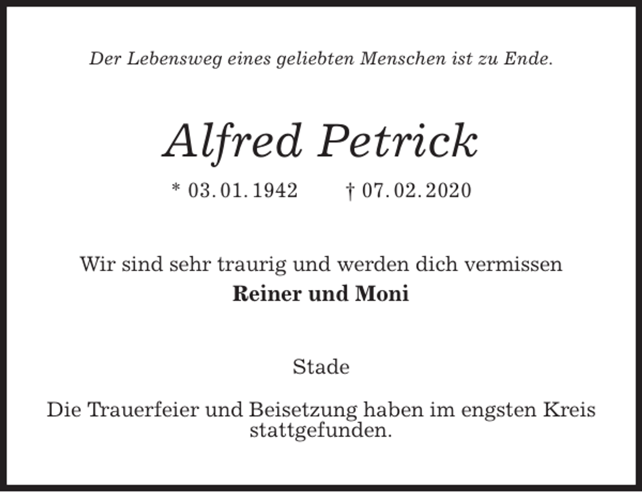 <p>Der Lebensweg eines geliebten Menschen ist zu Ende.<br />Alfred Petrick<br />* 03. 01. 1942 † 07. 02. 2020<br />Wir sind sehr traurig und werden dich vermissen<br />Reiner und Moni<br />Stade</p>
<p>Die Trauerfeier und Beisetzung haben im engsten Kreis stattgefunden.</p>