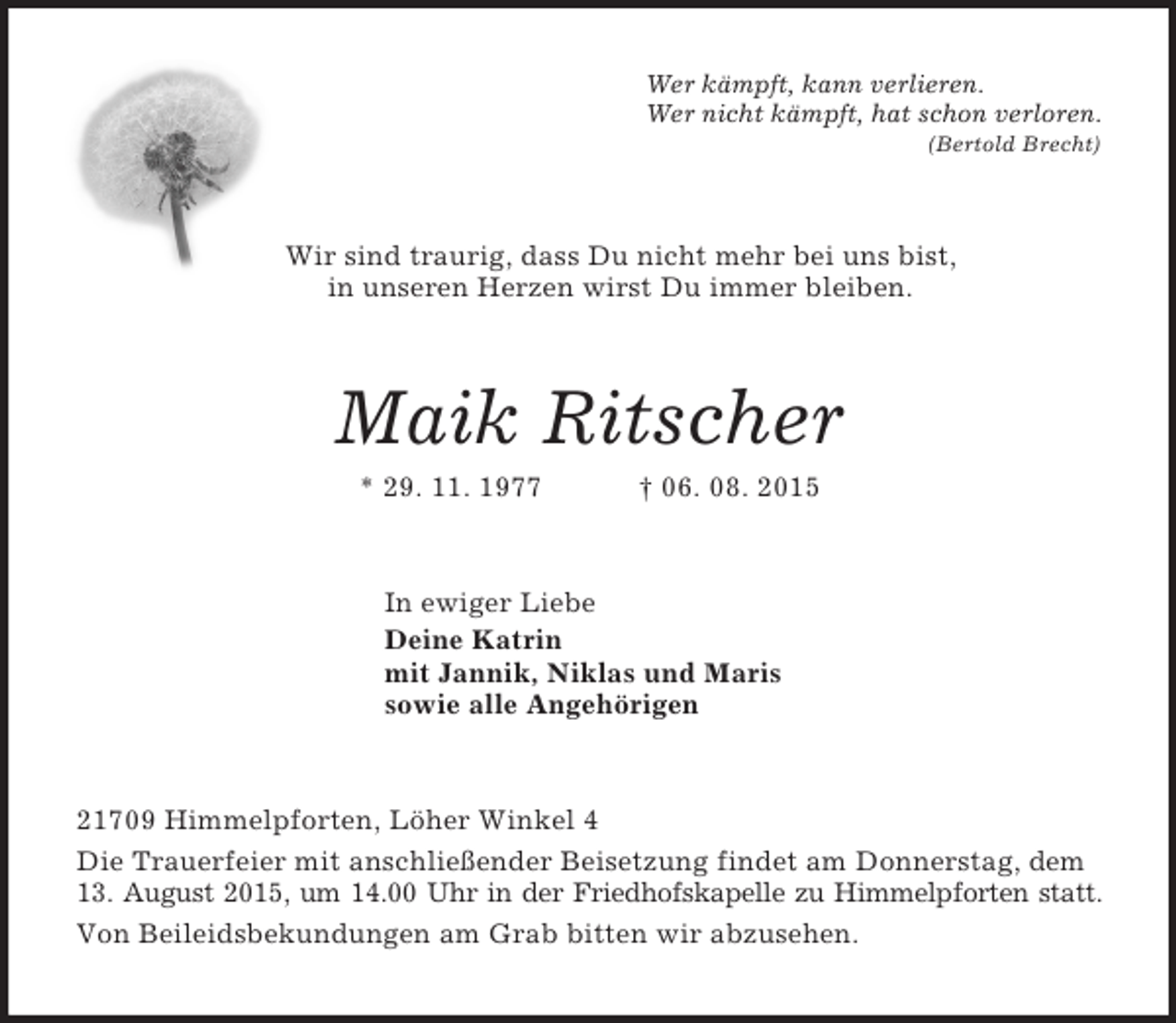 <p>Wer kämpft, kann verlieren.<br />Wer nicht kämpft, hat schon verloren.<br />(Bertold Brecht)<br />Wir sind traurig, dass Du nicht mehr bei uns bist,<br />in unseren Herzen wirst Du immer bleiben.<br />Maik Ritscher<br />* 29. 11. 1977 † 06. 08. 2015<br />In ewiger Liebe<br />Deine Katrin<br />mit Jannik, Niklas und Maris<br />sowie alle Angehörigen<br />21709 Himmelpforten, Löher Winkel 4<br />Die Trauerfeier mit anschließender Beisetzung findet am Donnerstag, dem 13. August 2015, um 14.00 Uhr in der Friedhofskapelle zu Himmelpforten statt.<br />Von Beileidsbekundungen am Grab bitten wir abzusehen.</p>