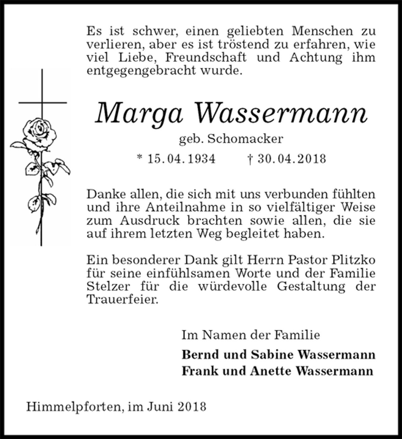 <p>Es ist schwer, einen geliebten Menschen zu verlieren, aber es ist tröstend zu erfahren, wie viel Liebe, Freundschaft und Achtung ihm<br />entgegengebracht wurde.<br />Marga Wassermann<br />geb. Schomacker<br />* 15. 04. 1934 † 30. 04. 2018<br />Danke allen, die sich mit uns verbunden fühlten und ihre Anteilnahme in so vielfältiger Weise zum Ausdruck brachten sowie allen, die sie auf ihrem letzten Weg begleitet haben.</p><p>Ein besonderer Dank gilt Herrn Pastor Plitzko für seine einfühlsamen Worte und der Familie Stelzer für die würdevolle Gestaltung der Trauerfeier.<br />Im Namen der Familie<br />Bernd und Sabine Wassermann<br />Frank und Anette Wassermann<br />Himmelpforten, im Juni 2018</p>
