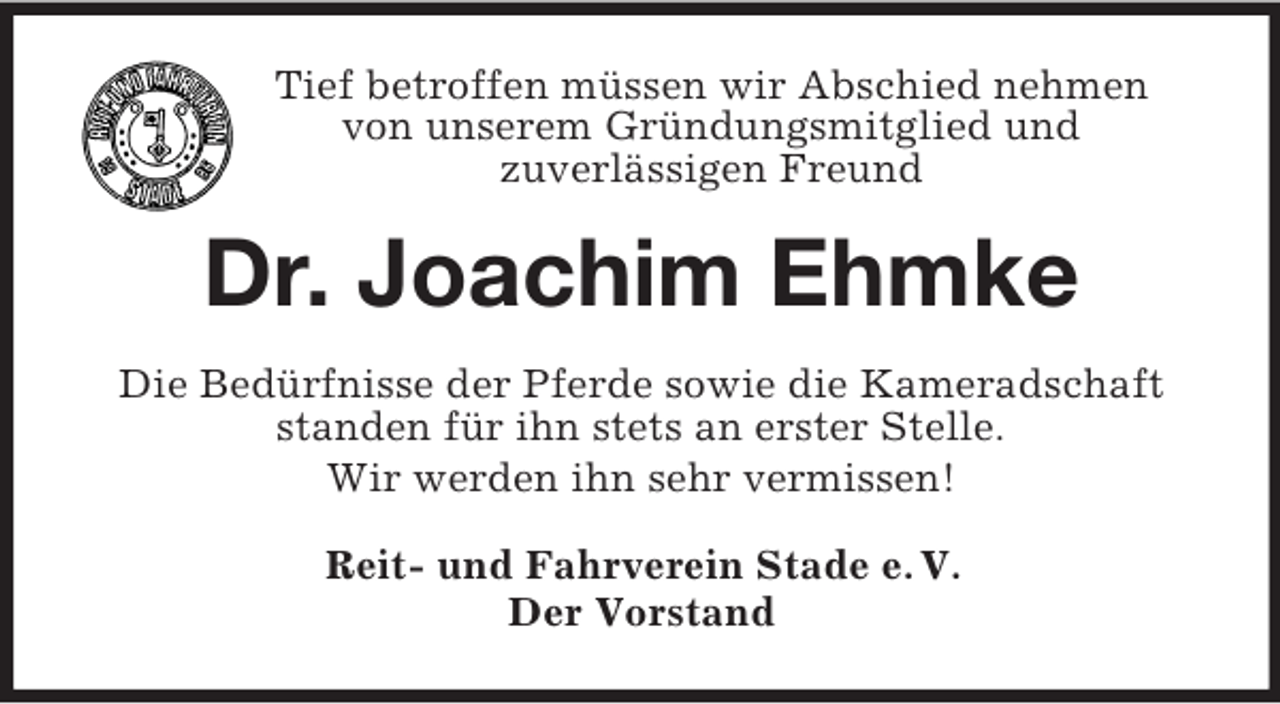 <p>Tief betroffen müssen wir Abschied nehmen<br />von unserem Gründungsmitglied und<br />zuverlässigen Freund<br />Dr. Joachim Ehmke<br />Die Bedürfnisse der Pferde sowie die Kameradschaft standen für ihn stets an erster Stelle.<br />Wir werden ihn sehr vermissen!<br />Reit- und Fahrverein Stade e. V.<br />Der Vorstand</p>