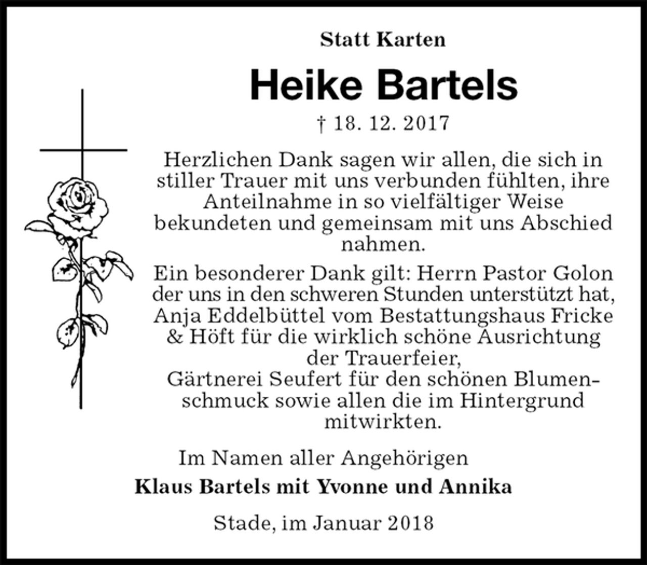 <p>Statt Karten<br />Heike Bartels<br />† 18. 12. 2017<br />Herzlichen Dank sagen wir allen, die sich in stiller Trauer mit uns verbunden fühlten, ihre Anteilnahme in so vielfältiger Weise<br />bekundeten und gemeinsam mit uns Abschied nahmen.<br />Ein besonderer Dank gilt: Herrn Pastor Golon der uns in den schweren Stunden unterstützt hat,<br />Anja Eddelbüttel vom Bestattungshaus Fricke &amp; Höft für die wirklich schöne Ausrichtung der Trauerfeier,<br />Gärtnerei Seufert für den schönen Blumenschmuck sowie allen die im Hintergrund<br />mitwirkten.<br />Im Namen aller Angehörigen<br />Klaus Bartels mit Yvonne und Annika<br />Stade, im Januar 2018</p>