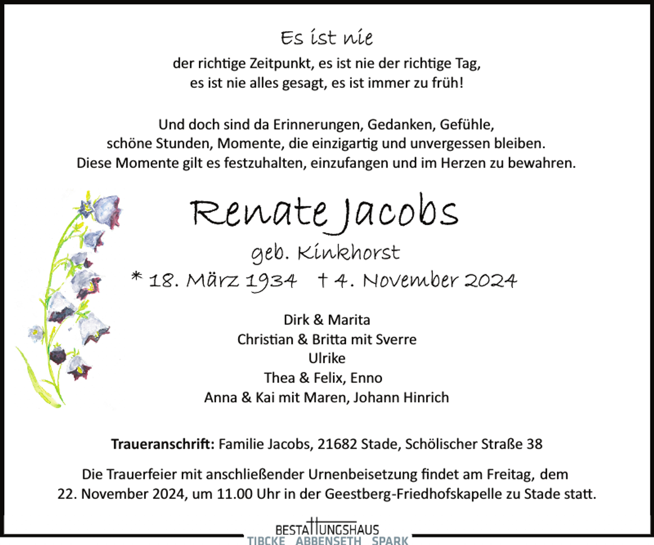 <p>der rich�ge Zeitpunkt, es ist nie der rich�ge Tag,<br />es ist nie alles gesagt, es ist immer zu früh!<br />Und doch sind da Erinnerungen, Gedanken, Gefühle,<br />schöne Stunden, Momente, die einzigar�g und unvergessen bleiben.<br />Diese Momente gilt es festzuhalten, einzufangen und im Herzen zu bewahren.</p><p>Dirk &amp; Marita<br />Chris�an &amp; Bri�a mit Sverre<br />Ulrike<br />Thea &amp; Felix, Enno<br />Anna &amp; Kai mit Maren, Johann Hinrich<br />Traueranschri�: Familie Jacobs, 21682 Stade, Schölischer Straße 38<br />Die Trauerfeier mit anschließender Urnenbeisetzung ﬁndet am Freitag, dem<br />22. November 2024, um 11.00 Uhr in der Geestberg­Friedhofskapelle zu Stade sta�.</p>