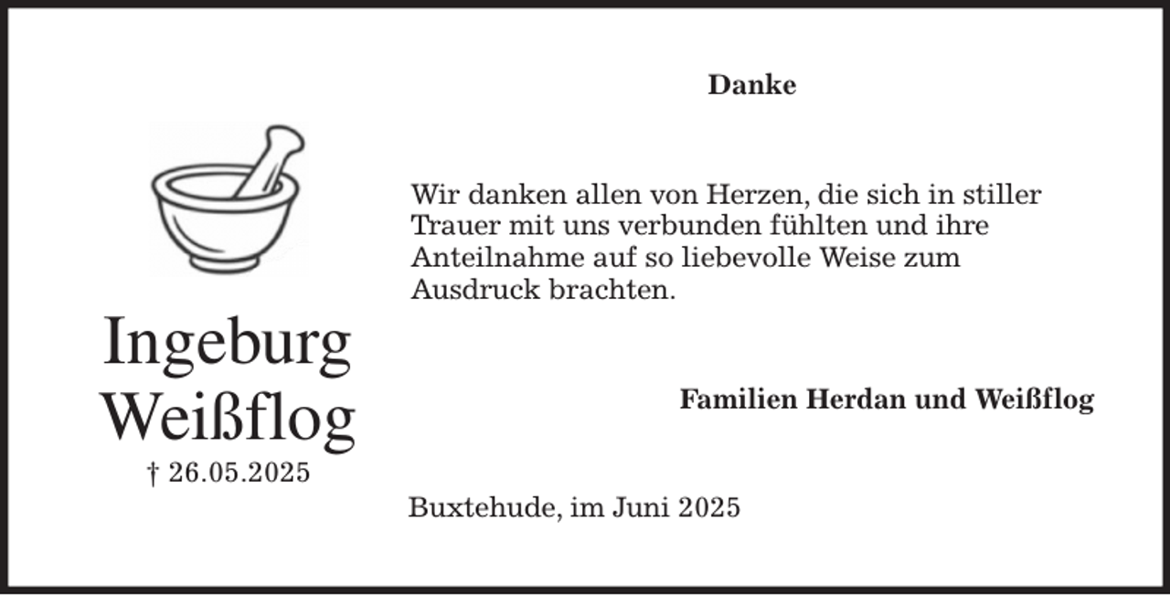 <p>Danke<br />Wir danken allen von Herzen, die sich in stiller Trauer mit uns verbunden fühlten und ihre<br />Anteilnahme auf so liebevolle Weise zum<br />Ausdruck brachten.<br />Familien Herdan und Weißflog<br />Buxtehude, im Juni 2025<br />Ingeburg<br />Weißflog<br />† 26.05.2025</p>