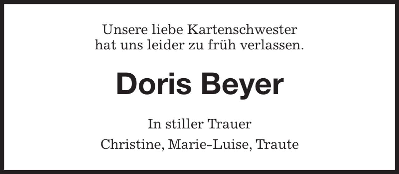 <p>Unsere liebe Kartenschwester<br />hat uns leider zu früh verlassen.<br />Doris Beyer<br />In stiller Trauer<br />Christine, Marie-Luise, Traute</p>