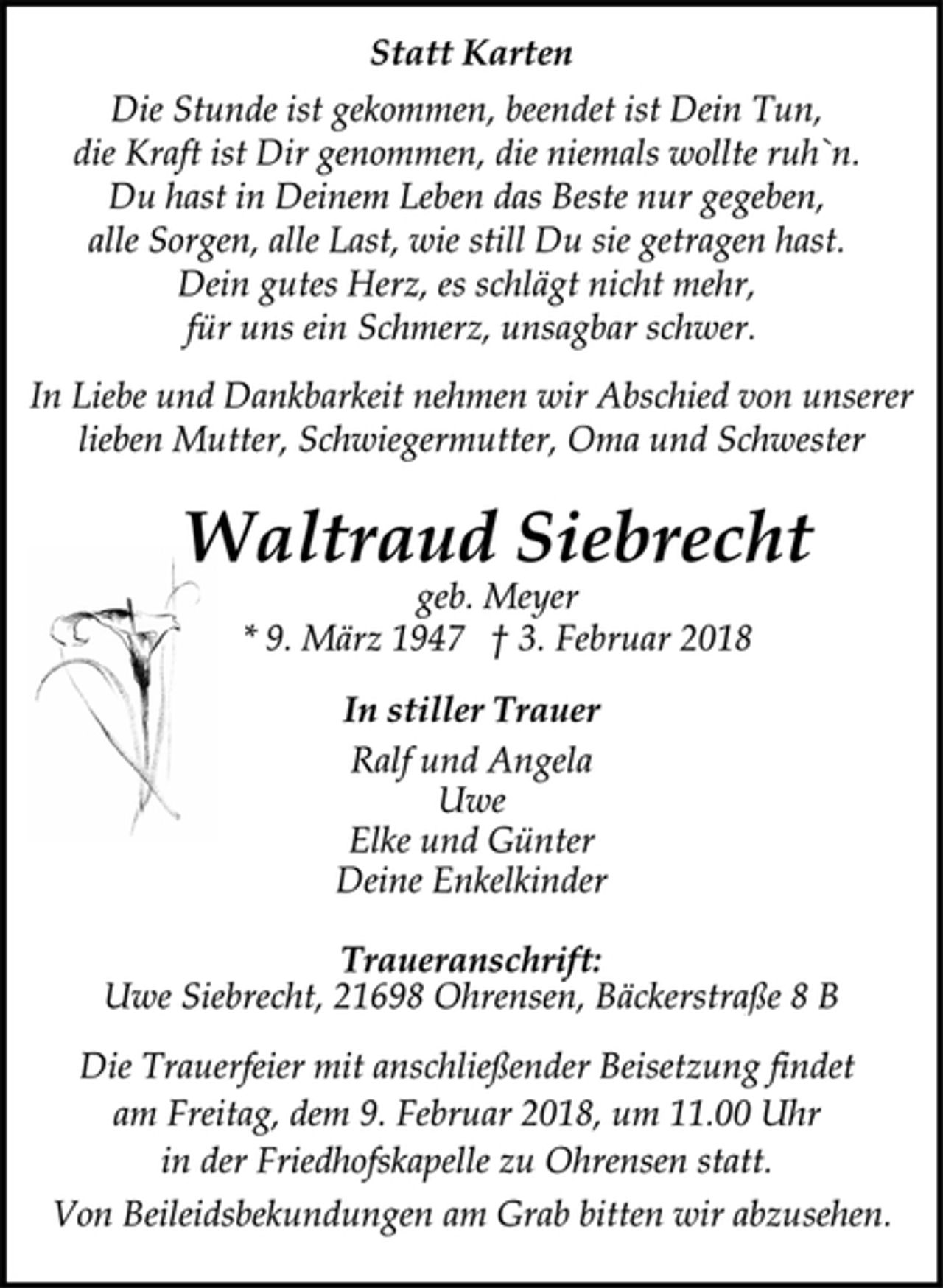 <p>Statt Karten<br />Die Stunde ist gekommen, beendet ist Dein Tun,<br />die Kraft ist Dir genommen, die niemals wollte ruh`n.<br />Du hast in Deinem Leben das Beste nur gegeben,<br />alle Sorgen, alle Last, wie still Du sie getragen hast.<br />Dein gutes Herz, es schlägt nicht mehr,<br />für uns ein Schmerz, unsagbar schwer.<br />In Liebe und Dankbarkeit nehmen wir Abschied von unserer<br />lieben Mutter, Schwiegermutter, Oma und Schwester<br />Waltraud Siebrecht<br />geb. Meyer<br />* 9. März 1947 † 3. Februar 2018<br />In stiller Trauer<br />Ralf und Angela<br />Uwe<br />Elke und Günter<br />Deine Enkelkinder<br />Traueranschrift:<br />Uwe Siebrecht, 21698 Ohrensen, Bäckerstraße 8 B<br />Die Trauerfeier mit anschließender Beisetzung findet<br />am Freitag, dem 9. Februar 2018, um 11.00 Uhr<br />in der Friedhofskapelle zu Ohrensen statt.<br />Von Beileidsbekundungen am Grab bitten wir abzusehen.</p>