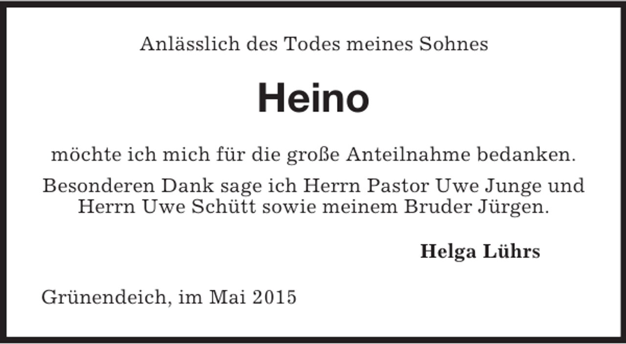 <p>Anlässlich des Todes meines Sohnes<br />Heino<br />möchte ich mich für die große Anteilnahme bedanken.<br />Besonderen Dank sage ich Herrn Pastor Uwe Junge und Herrn Uwe Schütt sowie meinem Bruder Jürgen.<br />Helga Lührs<br />Grünendeich, im Mai 2015</p>
