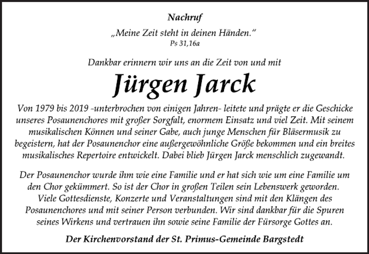 <p>Nachruf<br />„Meine Zeit steht in deinen Händen.“<br />Ps 31,16a<br />Dankbar erinnern wir uns an die Zeit von und mit<br />Jürgen Jarck<br />Von 1979 bis 2019 -unterbrochen von einigen Jahren- leitete und prägte er die Geschicke<br />unseres Posaunenchores mit großer Sorgfalt, enormem Einsatz und viel Zeit. Mit seinem<br />musikalischen Können und seiner Gabe, auch junge Menschen für Bläsermusik zu<br />begeistern, hat der Posaunenchor eine außergewöhnliche Größe bekommen und ein breites<br />musikalisches Repertoire entwickelt. Dabei blieb Jürgen Jarck menschlich zugewandt.<br />Der Posaunenchor wurde ihm wie eine Familie und er hat sich wie um eine Familie um<br />den Chor gekümmert. So ist der Chor in großen Teilen sein Lebenswerk geworden.<br />Viele Gottesdienste, Konzerte und Veranstaltungen sind mit den Klängen des<br />Posaunenchores und mit seiner Person verbunden. Wir sind dankbar für die Spuren<br />seines Wirkens und vertrauen ihn sowie seine Familie der Fürsorge Gottes an.<br />Der Kirchenvorstand der St. Primus-Gemeinde Bargstedt</p>