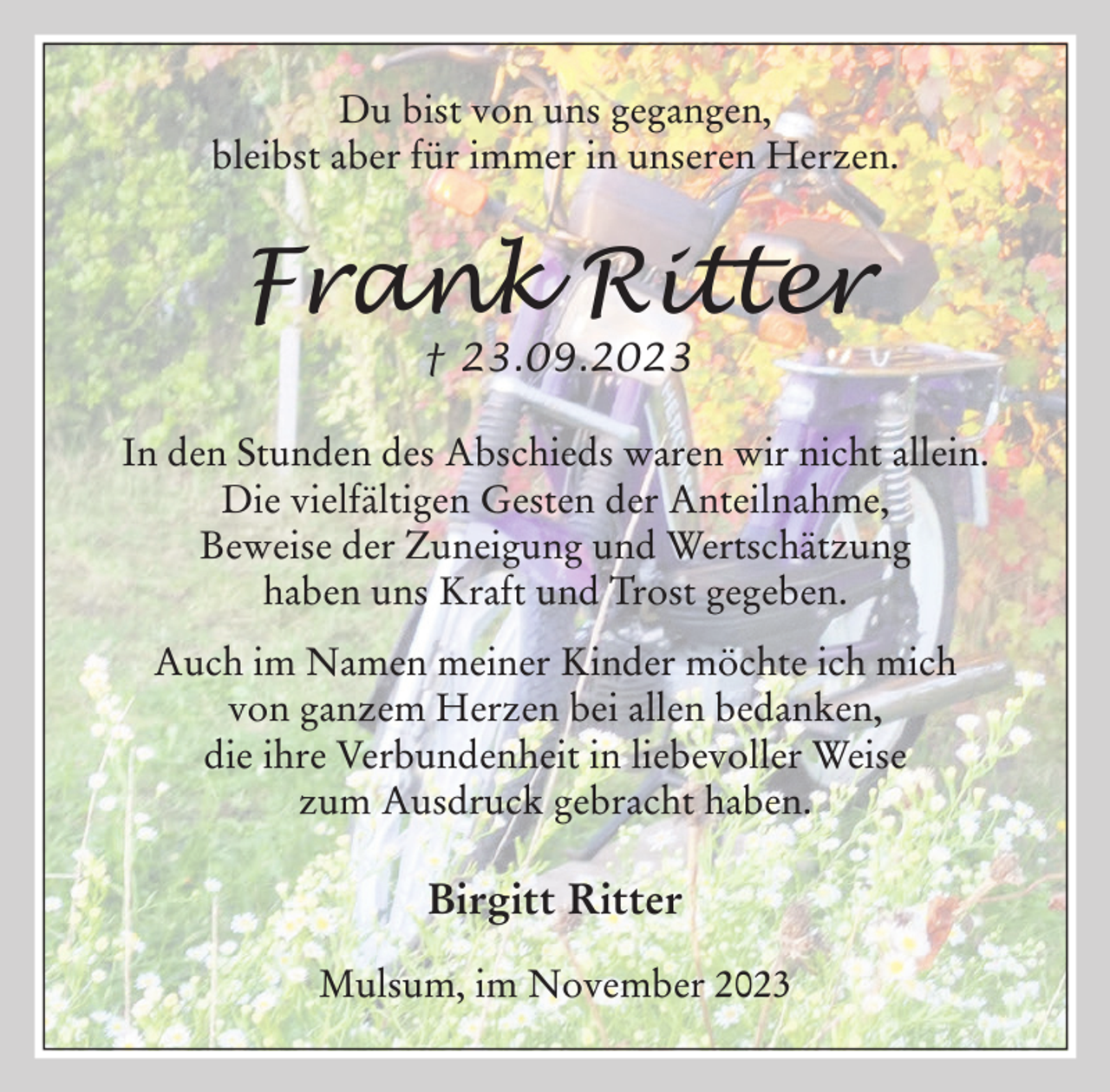 <p>Du bist von uns gegangen,<br />bleibst aber für immer in unseren Herzen.</p><p>Frank Ritter<br />† 23.09.2023</p><p>In den Stunden des Abschieds waren wir nicht allein.<br />Die vielfältigen Gesten der Anteilnahme,<br />Beweise der Zuneigung und Wertschätzung<br />haben uns Kraft und Trost gegeben.<br />Auch im Namen meiner Kinder möchte ich mich<br />von ganzem Herzen bei allen bedanken,<br />die ihre Verbundenheit in liebevoller Weise<br />zum Ausdruck gebracht haben.</p><p>Birgitt Ritter<br />Mulsum, im November 2023</p>