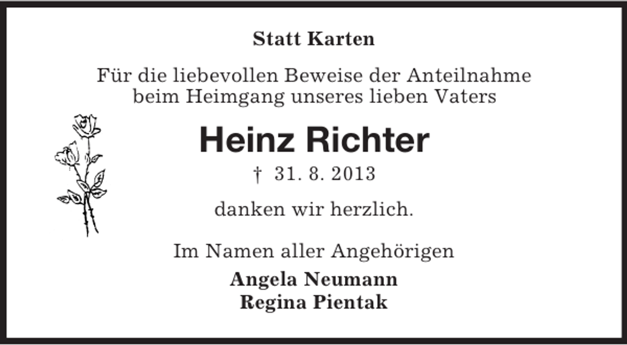 <p>Statt Karten<br />Für die liebevollen Beweise der Anteilnahme<br />beim Heimgang unseres lieben Vaters</p><p>Heinz Richter<br />† 31. 8. 2013<br />danken wir herzlich.<br />Im Namen aller Angehörigen<br />Angela Neumann<br />Regina Pientak</p>