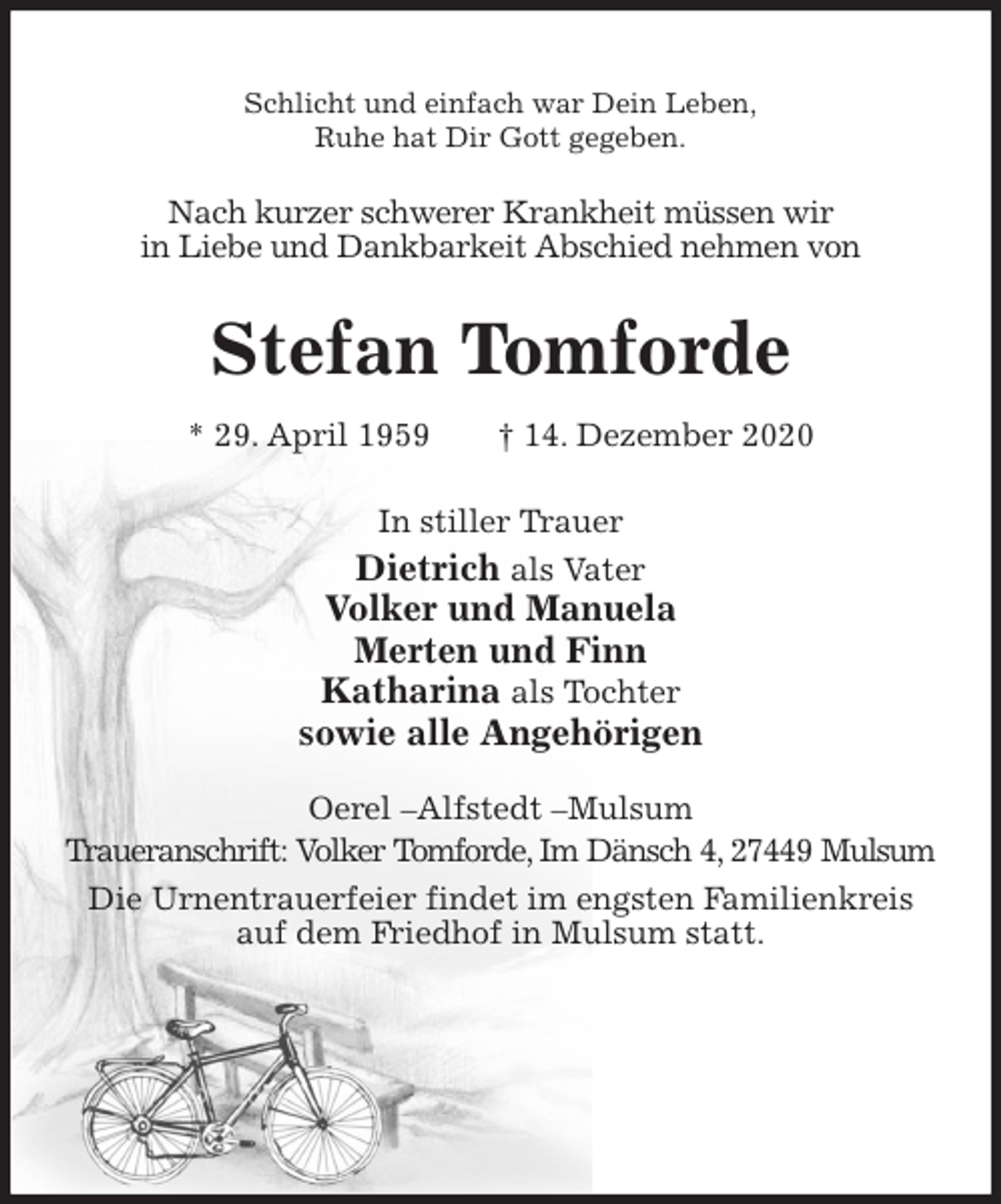 <p>Schlicht und einfach war Dein Leben,<br />Ruhe hat Dir Gott gegeben.<br />Nach kurzer schwerer Krankheit müssen wir<br />in Liebe und Dankbarkeit Abschied nehmen von<br />Stefan Tomforde<br />* 29. April 1959 † 14. Dezember 2020<br />In stiller Trauer<br />Dietrich als Vater<br />Volker und Manuela<br />Merten und Finn<br />Katharina als Tochter<br />sowie alle Angehörigen<br />Oerel -Alfstedt -Mulsum<br />Traueranschrift: Volker Tomforde, Im Dänsch 4, 27449 Mulsum<br />Die Urnentrauerfeier findet im engsten Familienkreis auf dem Friedhof in Mulsum statt.</p>