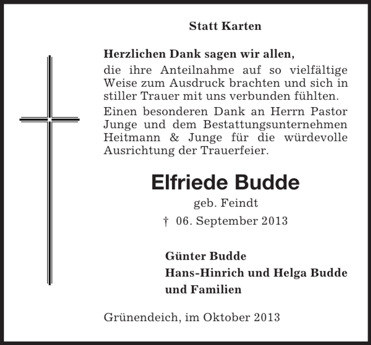 <p>Statt Karten<br />Herzlichen Dank sagen wir allen,<br />die ihre Anteilnahme auf so vielfältige<br />Weise zum Ausdruck brachten und sich in<br />stiller Trauer mit uns verbunden fühlten.<br />Einen besonderen Dank an Herrn Pastor<br />Junge und dem Bestattungsunternehmen<br />Heitmann &amp; Junge für die würdevolle<br />Ausrichtung der Trauerfeier.</p><p>Elfriede Budde<br />geb. Feindt<br />† 06. September 2013<br />Günter Budde<br />Hans-Hinrich und Helga Budde<br />und Familien<br />Grünendeich, im Oktober 2013</p>