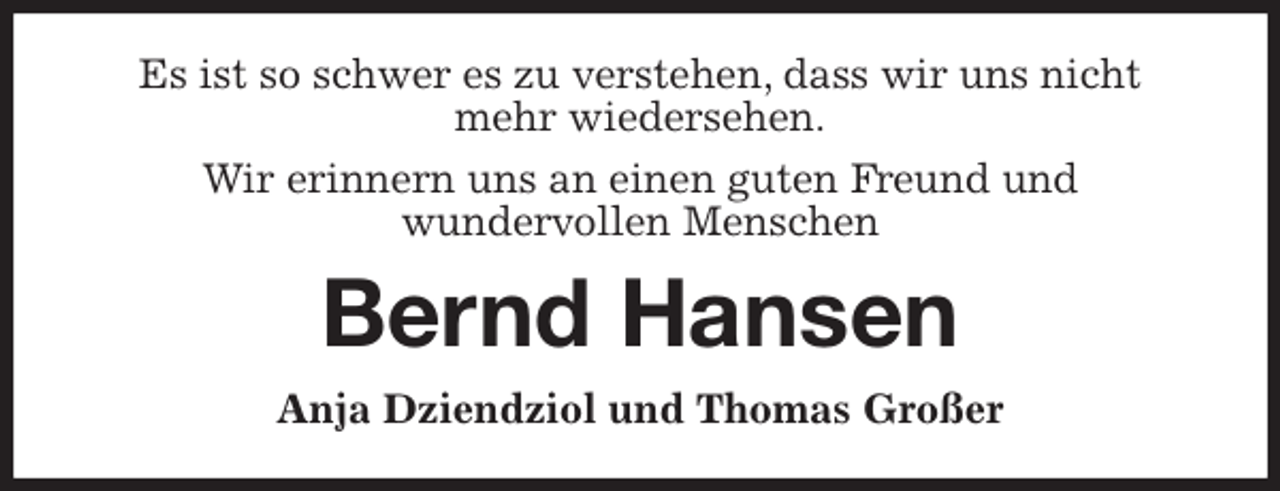 <p>Es ist so schwer es zu verstehen, dass wir uns nicht mehr wiedersehen.<br />Wir erinnern uns an einen guten Freund und<br />wundervollen Menschen<br />Bernd Hansen<br />Anja Dziendziol und Thomas Großer</p>