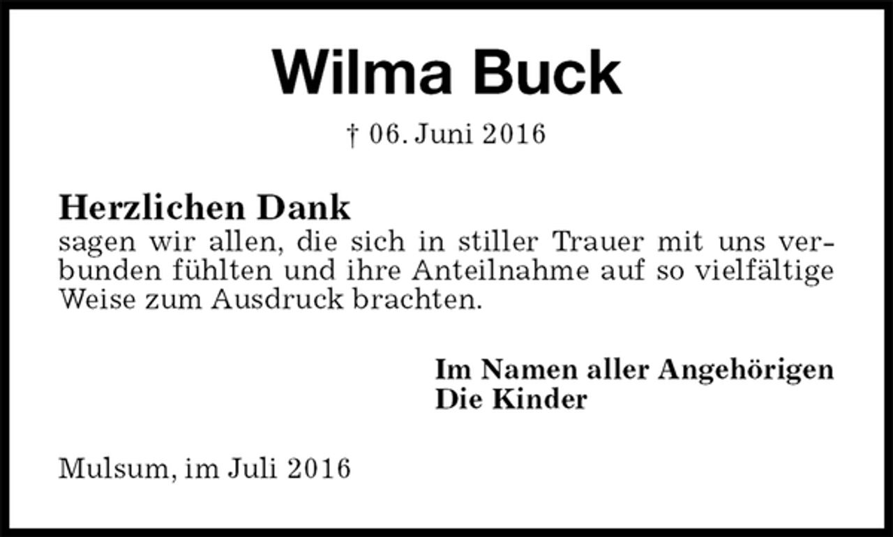 <p>Wilma Buck<br />† 06. Juni 2016<br />Herzlichen Dank<br />sagen wir allen, die sich in stiller Trauer mit uns verbunden fühlten und ihre Anteilnahme auf so vielfältige Weise zum Ausdruck brachten.<br />Im Namen aller Angehörigen<br />Die Kinder<br />Mulsum, im Juli 2016</p>