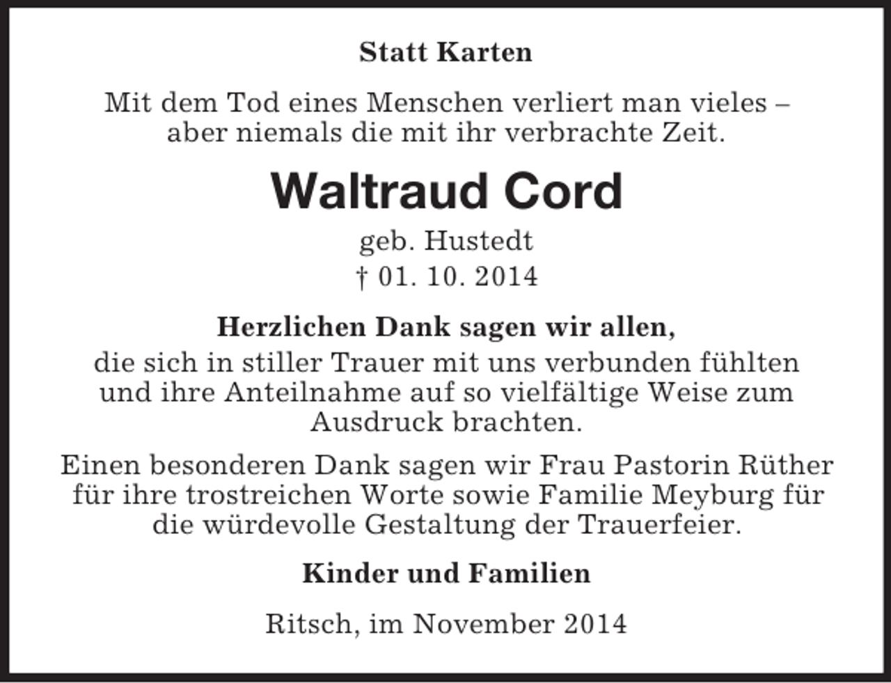 <p>Statt Karten<br />Mit dem Tod eines Menschen verliert man vieles –<br />aber niemals die mit ihr verbrachte Zeit.<br />Waltraud Cord<br />geb. Hustedt<br />† 01. 10. 2014<br />Herzlichen Dank sagen wir allen,<br />die sich in stiller Trauer mit uns verbunden fühlten<br />und ihre Anteilnahme auf so vielfältige Weise zum<br />Ausdruck brachten.<br />Einen besonderen Dank sagen wir Frau Pastorin Rüther für ihre trostreichen Worte sowie Familie Meyburg für die würdevolle Gestaltung der Trauerfeier.<br />Kinder und Familien<br />Ritsch, im November 2014</p>