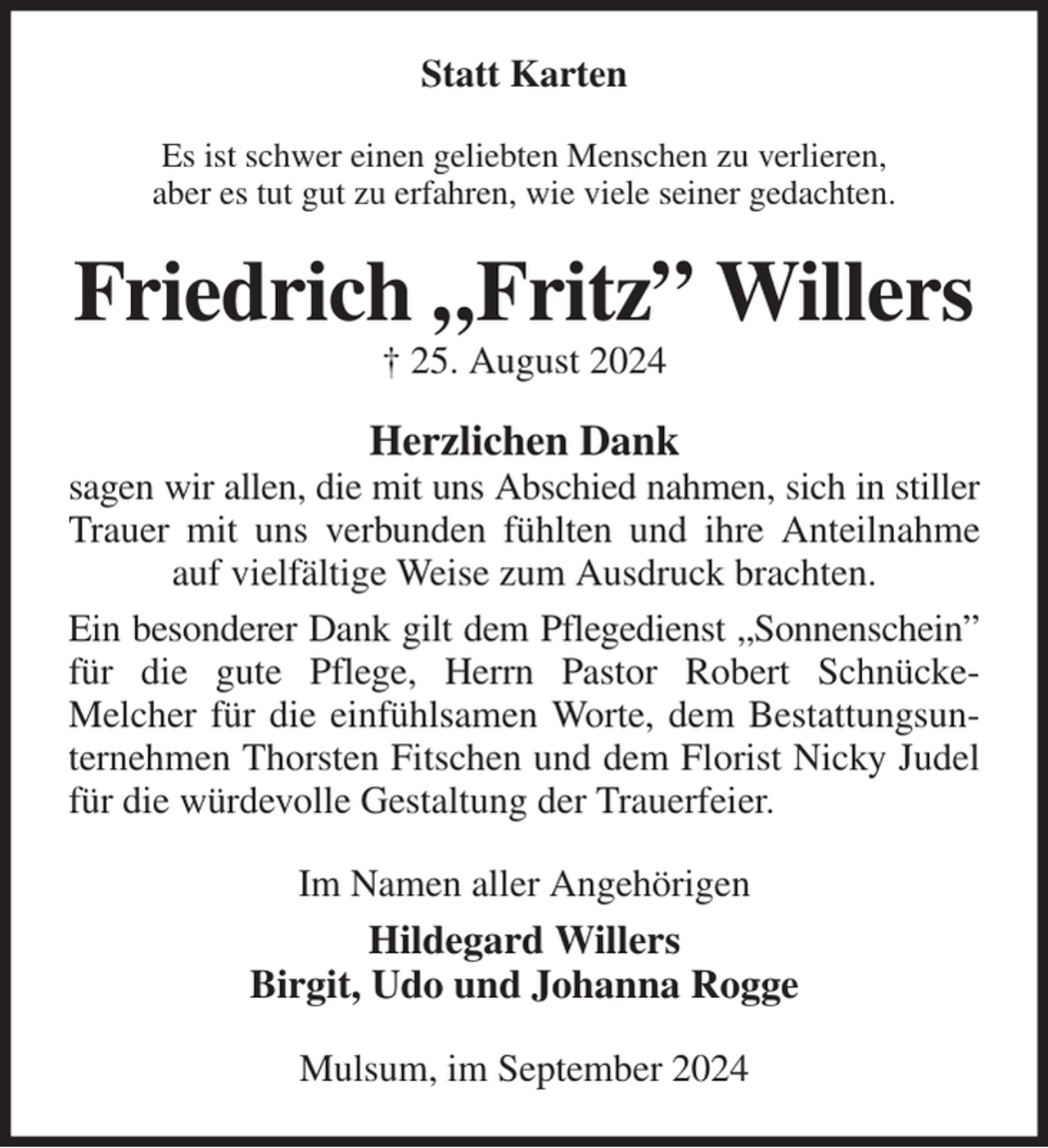 <p>Statt Karten<br />Es ist schwer einen geliebten Menschen zu verlieren,<br />aber es tut gut zu erfahren, wie viele seiner gedachten.<br />Friedrich „Fritz” Willers<br />† 25. August 2024<br />Herzlichen Dank<br />sagen wir allen, die mit uns Abschied nahmen, sich in stiller<br />Trauer mit uns verbunden fühlten und ihre Anteilnahme auf vielfältige Weise zum Ausdruck brachten.<br />Ein besonderer Dank gilt dem Pflegedienst „Sonnenschein”<br />für die gute Pflege, Herrn Pastor Robert Schnücke-<br />Melcher für die einfühlsamen Worte, dem Bestattungsunternehmen Thorsten Fitschen und dem Florist Nicky Judel für die würdevolle Gestaltung der Trauerfeier.<br />Im Namen aller Angehörigen<br />Hildegard Willers<br />Birgit, Udo und Johanna Rogge<br />Mulsum, im September 2024</p>