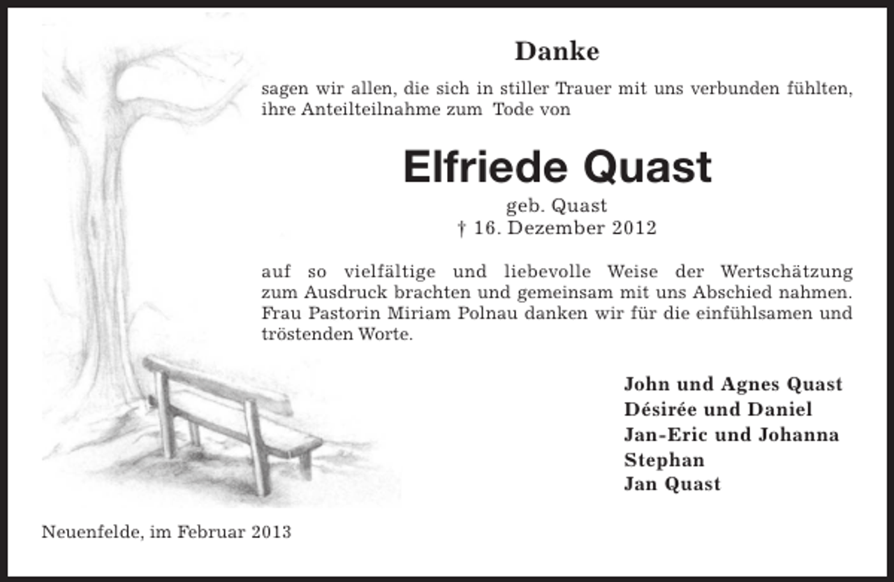 <p>Danke<br />sagen wir allen, die sich in stiller Trauer mit uns verbunden fühlten,<br />ihre Anteilteilnahme zum Tode von</p><p>Elfriede Quast<br />geb. Quast<br />† 16. Dezember 2012<br />auf so vielfältige und liebevolle Weise der Wertschätzung<br />zum Ausdruck brachten und gemeinsam mit uns Abschied nahmen.<br />Frau Pastorin Miriam Polnau danken wir für die einfühlsamen und<br />tröstenden Worte.</p><p>John und Agnes Quast<br />Désirée und Daniel<br />Jan-Eric und Johanna<br />Stephan<br />Jan Quast<br />Neuenfelde, im Februar 2013</p>