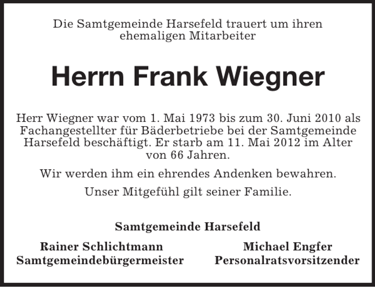 <p>Die Samtgemeinde Harsefeld trauert um ihren<br />ehemaligen Mitarbeiter<br />Herrn Frank Wiegner<br />Herr Wiegner war vom 1. Mai 1973 bis zum 30. Juni 2010 als<br />Fachangestellter für Bäderbetriebe bei der Samtgemeinde Harsefeld beschäftigt. Er starb am 11. Mai 2012 im Alter von 66 Jahren.<br />Wir werden ihm ein ehrendes Andenken bewahren.<br />Unser Mitgefühl gilt seiner Familie.<br />Samtgemeinde Harsefeld<br />Rainer Schlichtmann Michael Engfer<br />Samtgemeindebürgermeister Personalratsvorsitzender</p>