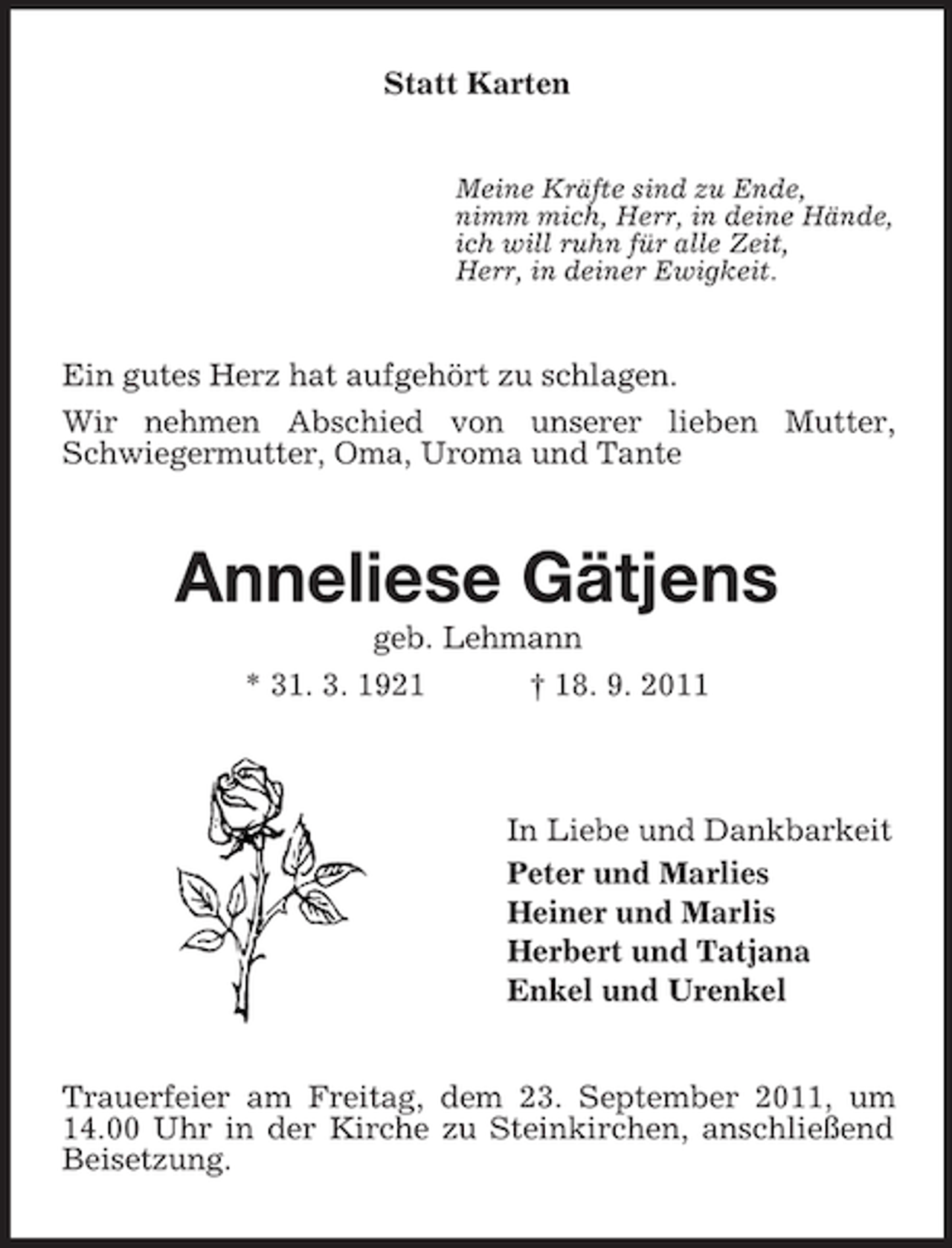 <p>Statt Karten<br />Meine Kräfte sind zu Ende,<br />nimm mich, Herr, in deine Hände,<br />ich will ruhn für alle Zeit,<br />Herr, in deiner Ewigkeit.</p><p>Ein gutes Herz hat aufgehört zu schlagen.<br />Wir nehmen Abschied von unserer lieben Mutter,<br />Schwiegermutter, Oma, Uroma und Tante</p><p>Anneliese Gätjens<br />geb. Lehmann<br />* 31. 3. 1921<br />† 18. 9. 2011</p><p>In Liebe und Dankbarkeit<br />Peter und Marlies<br />Heiner und Marlis<br />Herbert und Tatjana<br />Enkel und Urenkel<br />Trauerfeier am Freitag, dem 23. September 2011, um<br />14.00 Uhr in der Kirche zu Steinkirchen, anschließend<br />Beisetzung.</p>