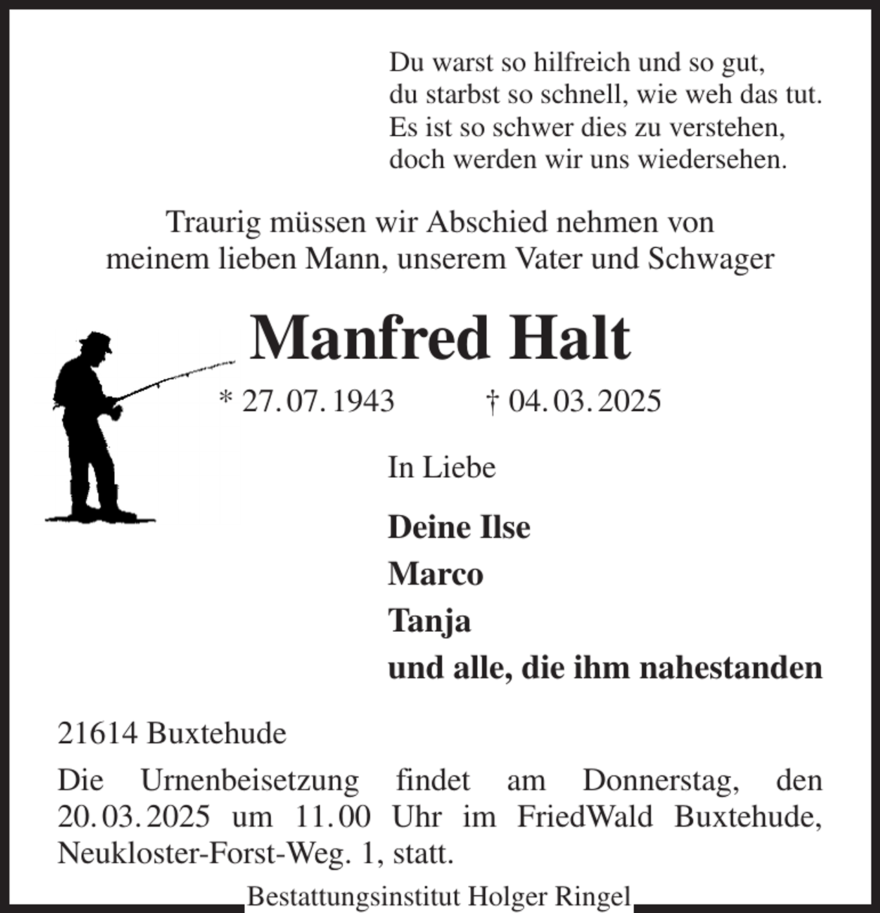 <p>Du warst so hilfreich und so gut,<br />du starbst so schnell, wie weh das tut.<br />Es ist so schwer dies zu verstehen,<br />doch werden wir uns wiedersehen.<br />Traurig müssen wir Abschied nehmen von<br />meinem lieben Mann, unserem Vater und Schwager<br />Manfred Halt<br />* 27. 07. 1943 † 04. 03. 2025<br />In Liebe<br />Deine Ilse<br />Marco<br />Tanja<br />und alle, die ihm nahestanden<br />21614 Buxtehude<br />Die Urnenbeisetzung findet am Donnerstag, den 20. 03. 2025 um 11. 00 Uhr im FriedWald Buxtehude,<br />Neukloster-Forst-Weg. 1, statt.<br />Bestattungsinstitut Holger Ringel</p>