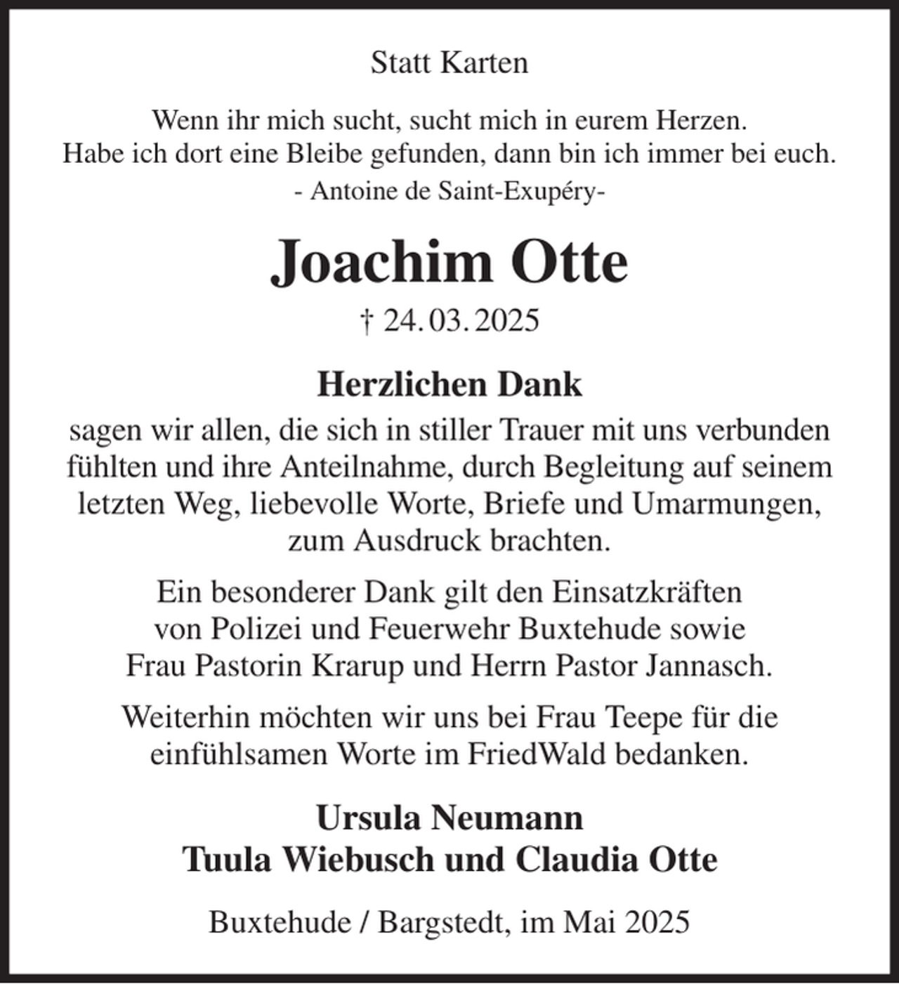 <p>Statt Karten<br />Wenn ihr mich sucht, sucht mich in eurem Herzen.<br />Habe ich dort eine Bleibe gefunden, dann bin ich immer bei euch.<br />- Antoine de Saint-Exupéry-<br />Joachim Otte<br />† 24. 03. 2025<br />Herzlichen Dank<br />sagen wir allen, die sich in stiller Trauer mit uns verbunden fühlten und ihre Anteilnahme, durch Begleitung auf seinem letzten Weg, liebevolle Worte, Briefe und Umarmungen, zum Ausdruck brachten.<br />Ein besonderer Dank gilt den Einsatzkräften<br />von Polizei und Feuerwehr Buxtehude sowie<br />Frau Pastorin Krarup und Herrn Pastor Jannasch.<br />Weiterhin möchten wir uns bei Frau Teepe für die<br />einfühlsamen Worte im FriedWald bedanken.<br />Ursula Neumann<br />Tuula Wiebusch und Claudia Otte<br />Buxtehude / Bargstedt, im Mai 2025</p>