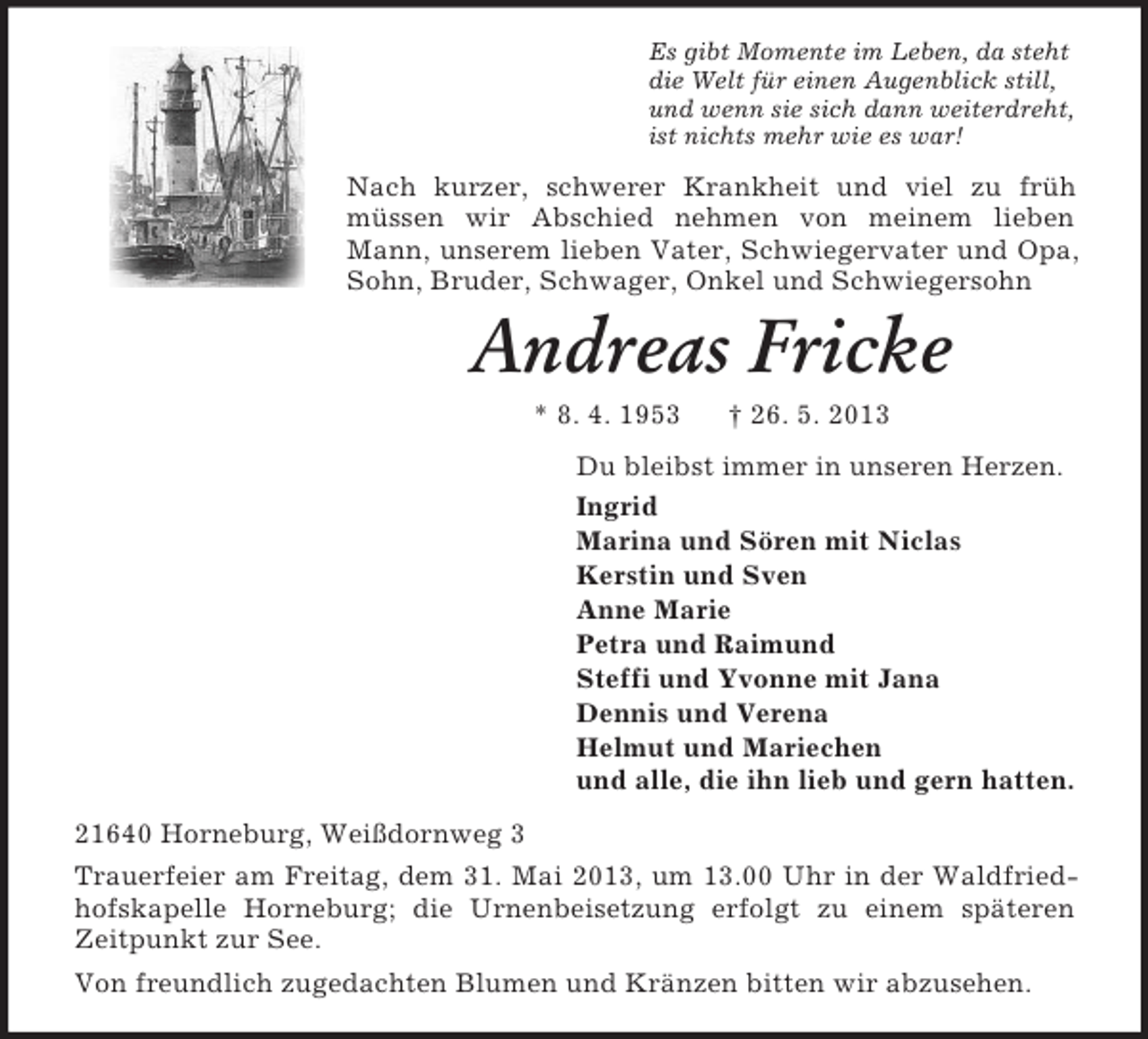 <p>Es gibt Momente im Leben, da steht<br />die Welt für einen Augenblick still,<br />und wenn sie sich dann weiterdreht,<br />ist nichts mehr wie es war!</p><p>Nach kurzer, schwerer Krankheit und viel zu früh<br />müssen wir Abschied nehmen von meinem lieben<br />Mann, unserem lieben Vater, Schwiegervater und Opa,<br />Sohn, Bruder, Schwager, Onkel und Schwiegersohn</p><p>Andreas Fricke<br />* 8. 4. 1953</p><p>† 26. 5. 2013</p><p>Du bleibst immer in unseren Herzen.<br />Ingrid<br />Marina und Sören mit Niclas<br />Kerstin und Sven<br />Anne Marie<br />Petra und Raimund<br />Steffi und Yvonne mit Jana<br />Dennis und Verena<br />Helmut und Mariechen<br />und alle, die ihn lieb und gern hatten.<br />21640 Horneburg, Weißdornweg 3<br />Trauerfeier am Freitag, dem 31. Mai 2013, um 13.00 Uhr in der Waldfriedhofskapelle Horneburg; die Urnenbeisetzung erfolgt zu einem späteren<br />Zeitpunkt zur See.<br />Von freundlich zugedachten Blumen und Kränzen bitten wir abzusehen.</p>