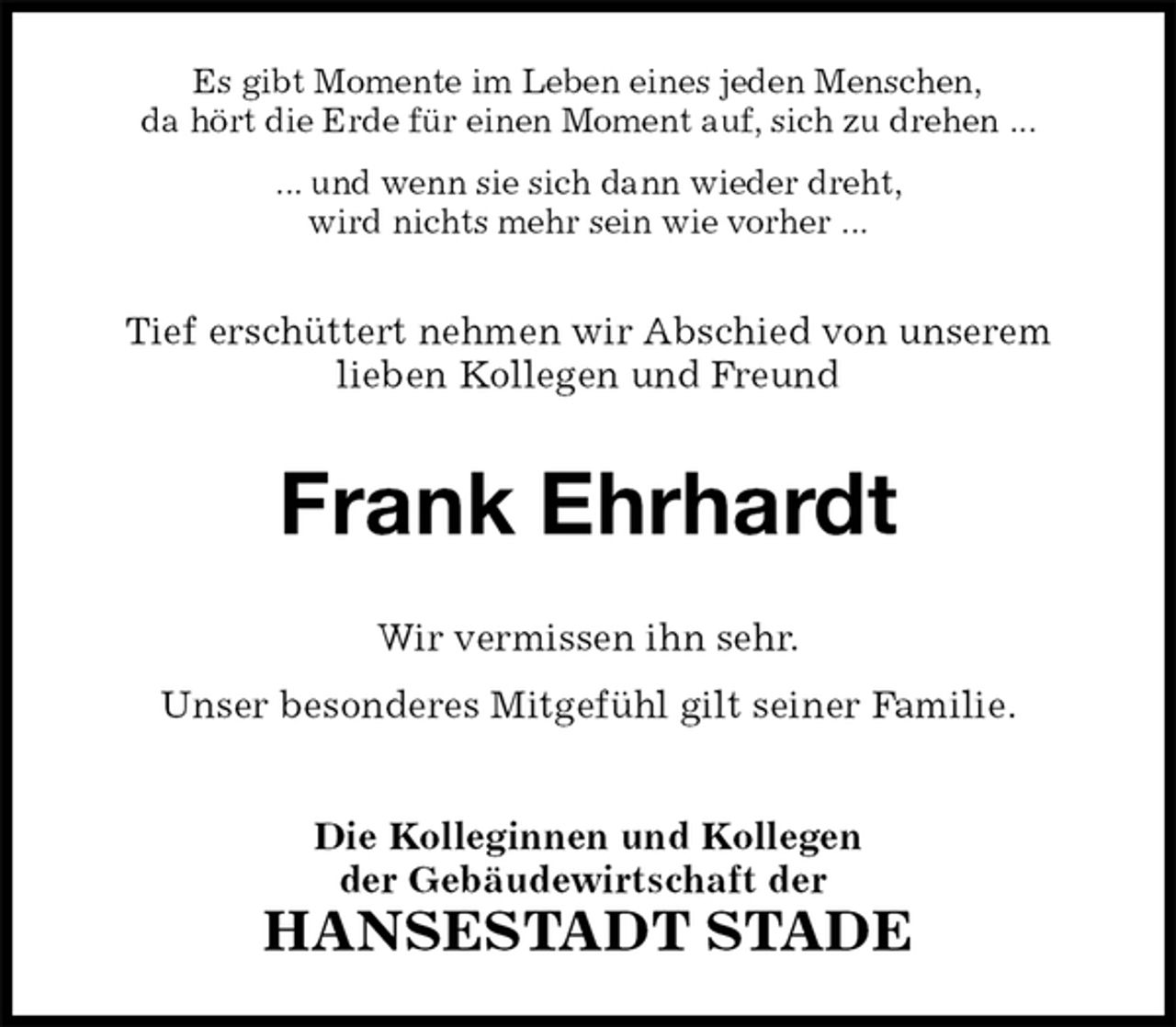 <p>Es gibt Momente im Leben eines jeden Menschen,<br />da hört die Erde für einen Moment auf, sich zu drehen ...<br />... und wenn sie sich dann wieder dreht,<br />wird nichts mehr sein wie vorher ...<br />Tief erschüttert nehmen wir Abschied von unserem<br />lieben Kollegen und Freund<br />Frank Ehrhardt<br />Wir vermissen ihn sehr.<br />Unser besonderes Mitgefühl gilt seiner Familie.<br />Die Kolleginnen und Kollegen<br />der Gebäudewirtschaft der<br />HANSESTADT STADE</p>