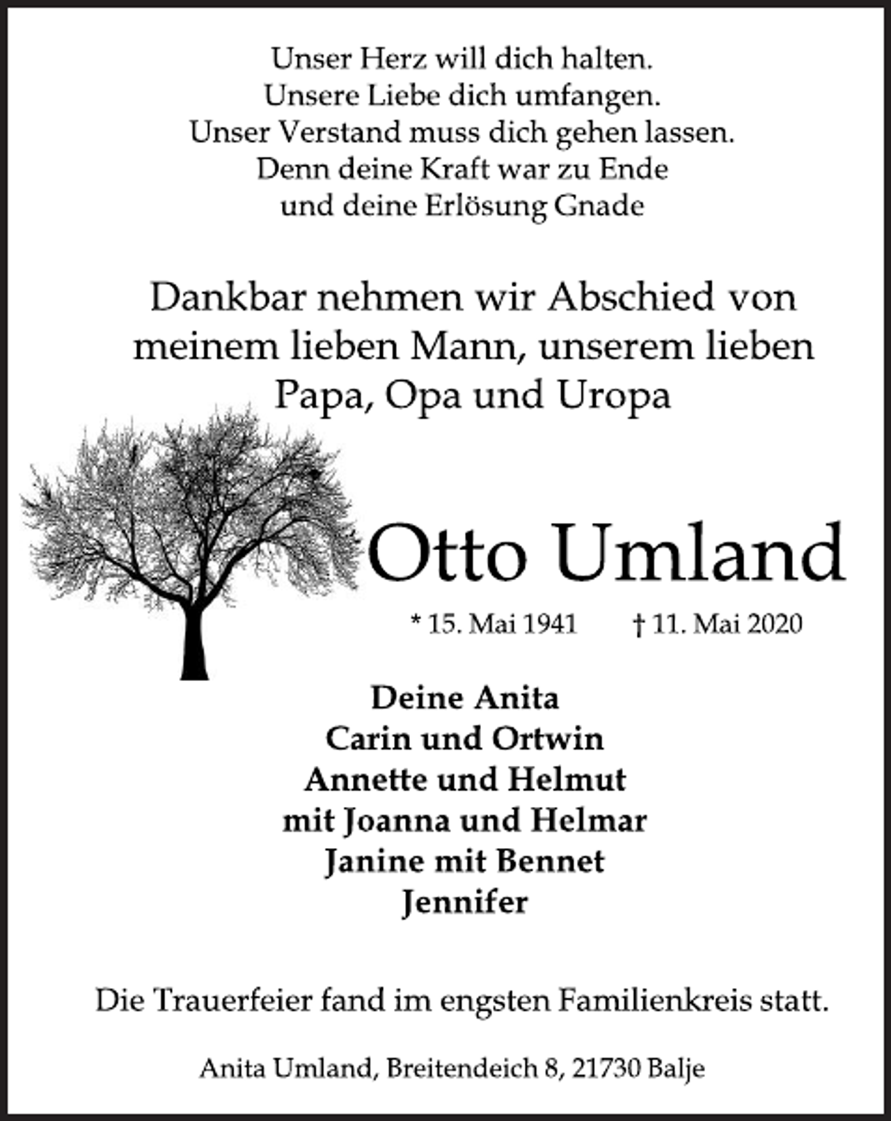 <p>Unser Herz will dich halten.<br />Unsere Liebe dich umfangen.<br />Unser Verstand muss dich gehen lassen.<br />Denn deine Kraft war zu Ende<br />und deine Erlösung Gnade<br />Dankbar nehmen wir Abschied von meinem lieben Mann,<br />unserem lieben Papa, Opa und Uropa<br />Otto Umland<br />*15. Mai 1941 + 11. Mai 2020<br />Deine Anita<br />Carin und Ortwin<br />Annette und Helmut<br />mit Joanna und Helmar<br />Janine mit Bennet<br />Jennifer<br />Die Trauerfeier fand im engsten Familienkreis statt.<br />Anita Umland, Breitendeich 8, 21730 Balje</p>