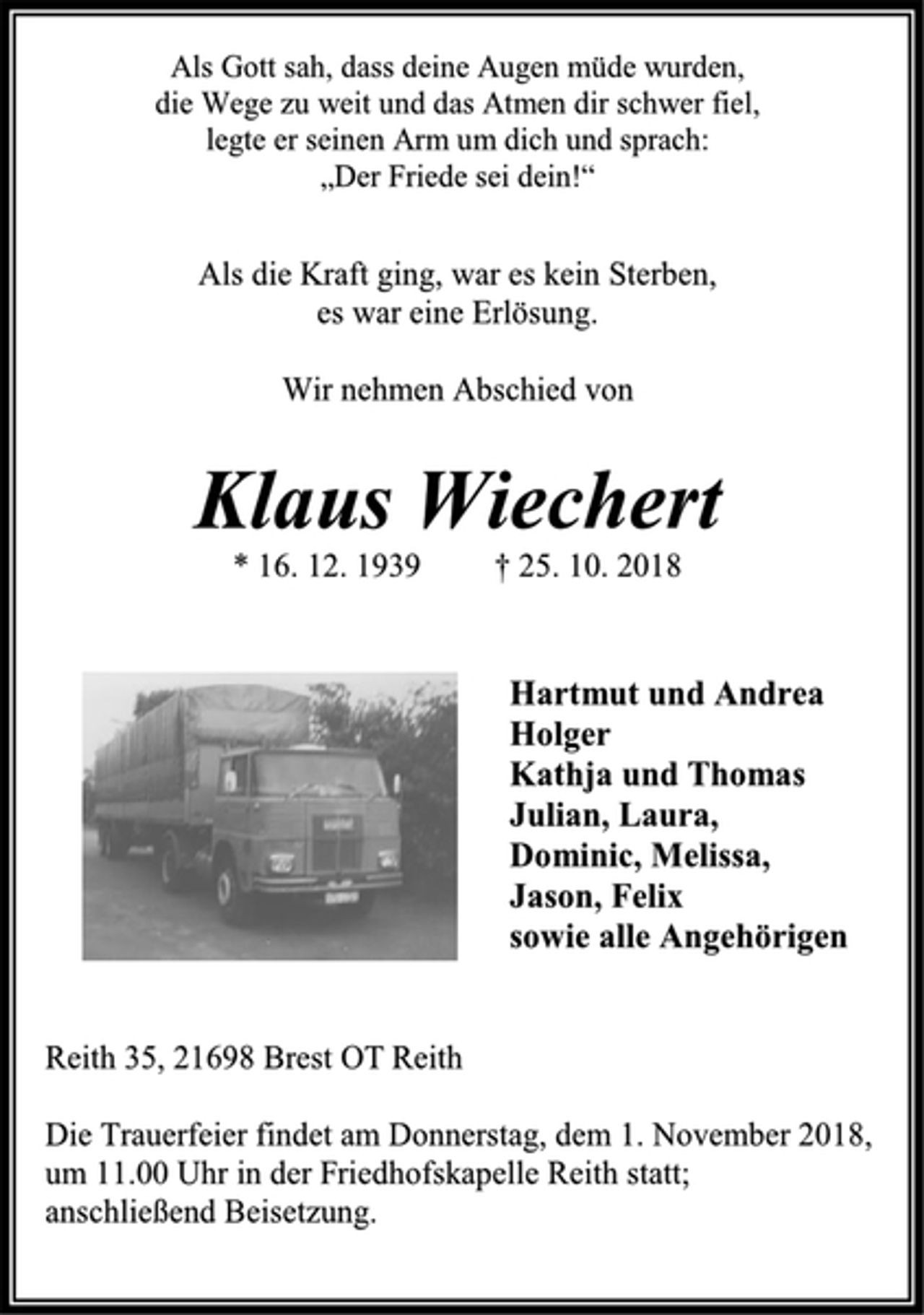 <p>Als Gott sah, dass deine Augen müde wurden,<br />die Wege zu weit und das Atmen dir schwer fiel,<br />legte er seinen Arm um dich und sprach:<br />„Der Friede sei dein!“<br />Als die Kraft ging, war es kein Sterben,<br />es war eine Erlösung.<br />Wir nehmen Abschied von<br />Klaus Wiechert<br />* 16. 12. 1939 † 25. 10. 2018<br />Hartmut und Andrea<br />Holger<br />Kathja und Thomas<br />Julian, Laura,<br />Dominic, Melissa,<br />Jason, Felix<br />sowie alle Angehörigen<br />Reith 35, 21698 Brest OT Reith<br />Die Trauerfeier findet am Donnerstag, dem 1. November 2018,<br />um 11.00 Uhr in der Friedhofskapelle Reith statt;<br />anschließend Beisetzung.</p>
