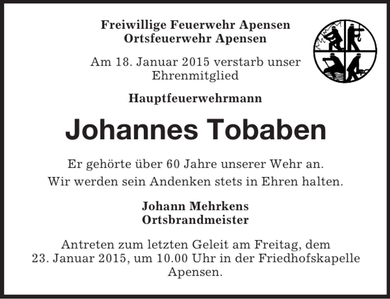 <p>Freiwillige Feuerwehr Apensen<br />Ortsfeuerwehr Apensen<br />Am 18. Januar 2015 verstarb unser<br />Ehrenmitglied<br />Hauptfeuerwehrmann<br />Johannes Tobaben<br />Er gehörte über 60 Jahre unserer Wehr an.<br />Wir werden sein Andenken stets in Ehren halten.<br />Johann Mehrkens<br />Ortsbrandmeister<br />Antreten zum letzten Geleit am Freitag, dem<br />23. Januar 2015, um 10.00 Uhr in der Friedhofskapelle<br />Apensen.</p>