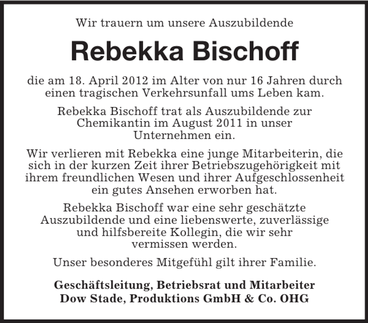 <p>Wir trauern um unsere Auszubildende</p><p>Rebekka Bischoff<br />die am 18. April 2012 im Alter von nur 16 Jahren durch<br />einen tragischen Verkehrsunfall ums Leben kam.<br />Rebekka Bischoff trat als Auszubildende zur<br />Chemikantin im August 2011 in unser<br />Unternehmen ein.<br />Wir verlieren mit Rebekka eine junge Mitarbeiterin, die<br />sich in der kurzen Zeit ihrer Betriebszugehörigkeit mit<br />ihrem freundlichen Wesen und ihrer Aufgeschlossenheit<br />ein gutes Ansehen erworben hat.<br />Rebekka Bischoff war eine sehr geschätzte<br />Auszubildende und eine liebenswerte, zuverlässige<br />und hilfsbereite Kollegin, die wir sehr<br />vermissen werden.<br />Unser besonderes Mitgefühl gilt ihrer Familie.<br />Geschäftsleitung, Betriebsrat und Mitarbeiter<br />Dow Stade, Produktions GmbH &amp; Co. OHG</p>