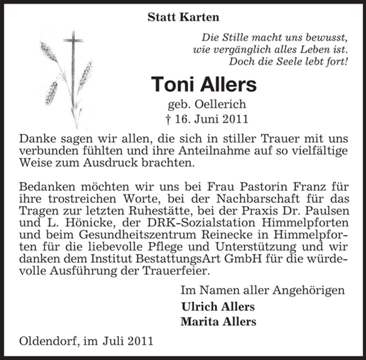 <p>Statt Karten<br />Die Stille macht uns bewusst,<br />wie vergänglich alles Leben ist.<br />Doch die Seele lebt fort!<br />Toni Allers<br />geb. Oellerich<br />† 16. Juni 2011<br />Danke sagen wir allen, die sich in stiller Trauer mit uns verbunden fühlten und ihre Anteilnahme auf so vielfältige<br />Weise zum Ausdruck brachten.</p><p>Bedanken möchten wir uns bei Frau Pastorin Franz für ihre trostreichen Worte, bei der Nachbarschaft für das Tragen zur letzten Ruhestätte, bei der Praxis Dr. Paulsen und L. Hönicke, der DRK-Sozialstation Himmelpforten und beim Gesundheitszentrum Reinecke in Himmelpforten für die liebevolle Pflege und Unterstützung und wir danken dem Institut BestattungsArt GmbH für die würdevolle Ausführung der Trauerfeier.<br />Im Namen aller Angehörigen<br />Ulrich Allers<br />Marita Allers<br />Oldendorf, im Juli 2011</p>