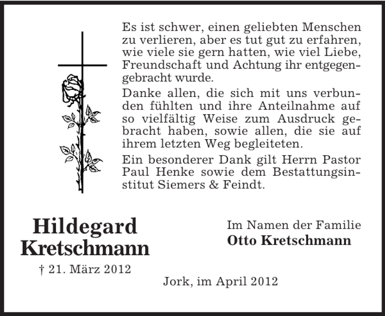 <p>Es ist schwer, einen geliebten Menschen<br />zu verlieren, aber es tut gut zu erfahren,<br />wie viele sie gern hatten, wie viel Liebe,<br />Freundschaft und Achtung ihr entgegengebracht wurde.<br />Danke allen, die sich mit uns verbunden fühlten und ihre Anteilnahme auf<br />so vielfältig Weise zum Ausdruck gebracht haben, sowie allen, die sie auf<br />ihrem letzten Weg begleiteten.<br />Ein besonderer Dank gilt Herrn Pastor<br />Paul Henke sowie dem Bestattungsinstitut Siemers &amp; Feindt.</p><p>Hildegard<br />Kretschmann<br />† 21. März 2012</p><p>Im Namen der Familie</p><p>Otto Kretschmann<br />Jork, im April 2012</p>