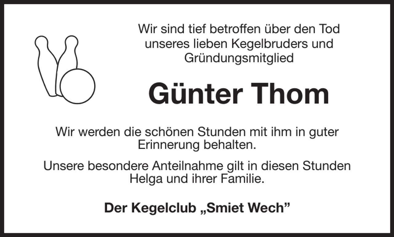 <p>Wir sind tief betroffen über den Tod<br />unseres lieben Kegelbruders und<br />Gründungsmitglied<br />Günter Thom<br />Wir werden die schönen Stunden mit ihm in guter<br />Erinnerung behalten.<br />Unsere besondere Anteilnahme gilt in diesen Stunden<br />Helga und ihrer Familie.<br />Der Kegelclub „Smiet Wech”</p>