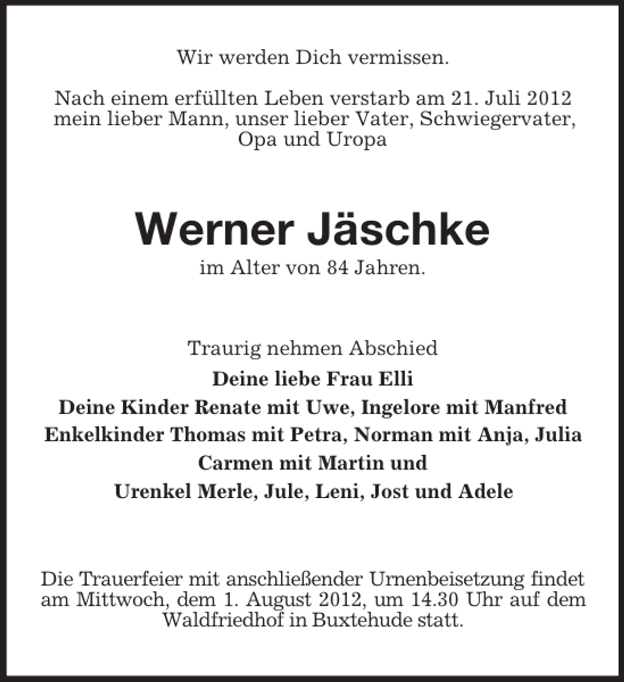 <p>Wir werden Dich vermissen.<br />Nach einem erfüllten Leben verstarb am 21. Juli 2012<br />mein lieber Mann, unser lieber Vater, Schwiegervater,<br />Opa und Uropa</p><p>Werner Jäschke<br />im Alter von 84 Jahren.</p><p>Traurig nehmen Abschied<br />Deine liebe Frau Elli<br />Deine Kinder Renate mit Uwe, Ingelore mit Manfred<br />Enkelkinder Thomas mit Petra, Norman mit Anja, Julia<br />Carmen mit Martin und<br />Urenkel Merle, Jule, Leni, Jost und Adele</p><p>Die Trauerfeier mit anschließender Urnenbeisetzung findet<br />am Mittwoch, dem 1. August 2012, um 14.30 Uhr auf dem<br />Waldfriedhof in Buxtehude statt.</p>