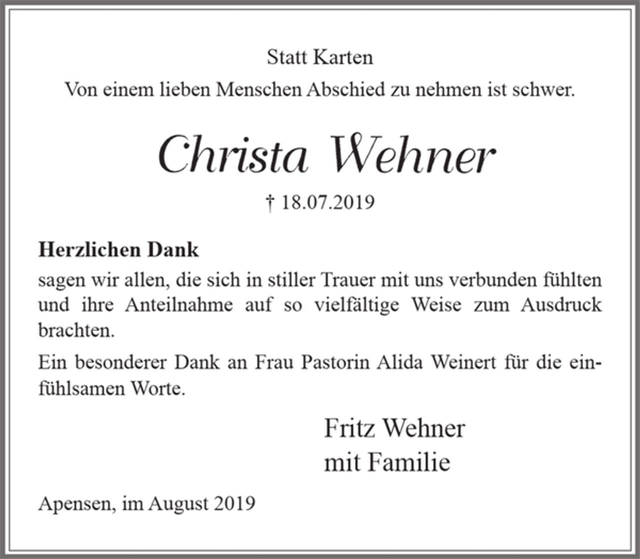 <p>Statt Karten<br />Von einem lieben Menschen Abschied zu nehmen ist schwer.</p><p>Christa Wehner<br />+ 18.07.2019</p><p>Herzlichen Dank<br />sagen wir allen, die sich in stiller Trauer mit uns verbunden fühlten<br />und ihre Anteilnahme auf so vielfältige Weise zum Ausdruck brachten.</p><p>Ein besonderer Dank an Frau Pastorin Alida Weinert für die einfühlsamen Worte.</p><p>Fritz Wehner<br />mit Familie</p><p>Apensen, im August 2019</p>