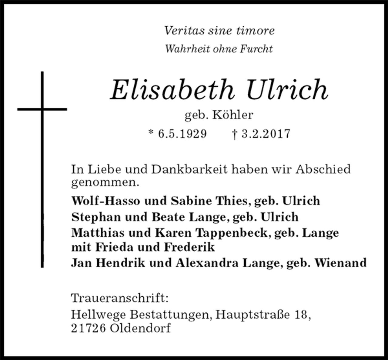 <p>Veritas sine timore<br />Wahrheit ohne Furcht<br />Elisabeth Ulrich<br />geb. Köhler<br />* 6.5.1929 † 3.2.2017<br />In Liebe und Dankbarkeit haben wir Abschied genommen.<br />Wolf-Hasso und Sabine Thies, geb. Ulrich<br />Stephan und Beate Lange, geb. Ulrich<br />Matthias und Karen Tappenbeck, geb. Lange<br />mit Frieda und Frederik<br />Jan Hendrik und Alexandra Lange, geb. Wienand<br />Traueranschrift:<br />Hellwege Bestattungen, Hauptstraße 18,<br />21726 Oldendorf</p>