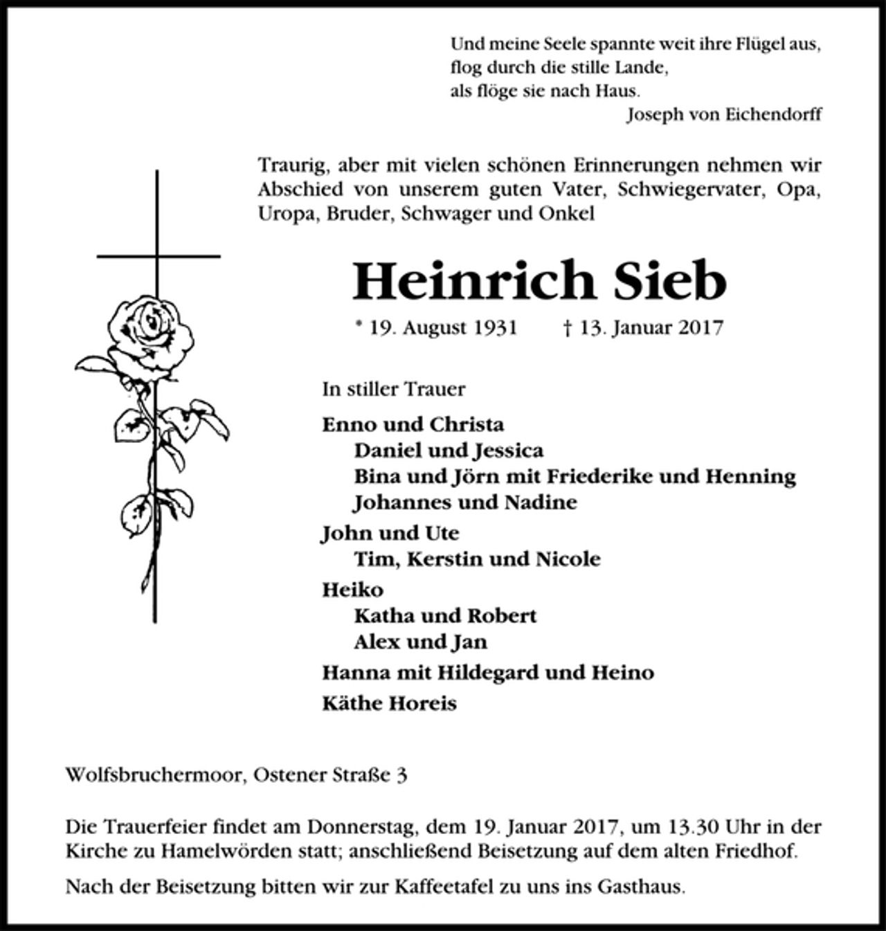 <p>Und meine Seele spannte weit ihre Flügel aus,<br />flog durch die stille Lande,<br />als flöge sie nach Haus.<br />Joseph von Eichendorff<br />Traurig, aber mit vielen schönen Erinnerungen nehmen wir<br />Abschied von unserem guten Vater, Schwiegervater, Opa,<br />Uropa, Bruder, Schwager und Onkel<br />Heinrich Sieb<br />* 19. August 1931 † 13. Januar 2017<br />In stiller Trauer<br />Enno und Christa<br />Daniel und Jessica<br />Bina und Jörn mit Friederike und Henning<br />Johannes und Nadine<br />John und Ute<br />Tim, Kerstin und Nicole<br />Heiko<br />Katha und Robert<br />Alex und Jan<br />Hanna mit Hildegard und Heino<br />Käthe Horeis<br />Wolfsbruchermoor, Ostener Straße 3<br />Die Trauerfeier findet am Donnerstag, dem 19. Januar 2017, um 13.30 Uhr in der<br />Kirche zu Hamelwörden statt; anschließend Beisetzung auf dem alten Friedhof.<br />Nach der Beisetzung bitten wir zur Kaffeetafel zu uns ins Gasthaus.</p>
