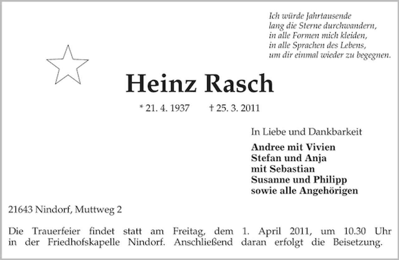 <p>Ich würde Jahrtausende<br />lang die Sterne durchwandern,<br />in alle Formen mich kleiden,<br />in alle Sprachen des Lebens,<br />um dir einmal wieder zu begegnen.<br />Heinz Rasch<br />* 21. 4. 1937 † 25. 3. 2011<br />In Liebe und Dankbarkeit<br />Andree mit Vivien<br />Stefan und Anja<br />mit Sebastian<br />Susanne und Philipp<br />sowie alle Angehörigen<br />21643 Nindorf, Muttweg 2</p><p>Die Trauerfeier findet statt am Freitag, dem 1. April 2011, um 10.30 Uhr<br />in der Friedhofskapelle Nindorf. Anschließend daran erfolgt die Beisetzung.</p>