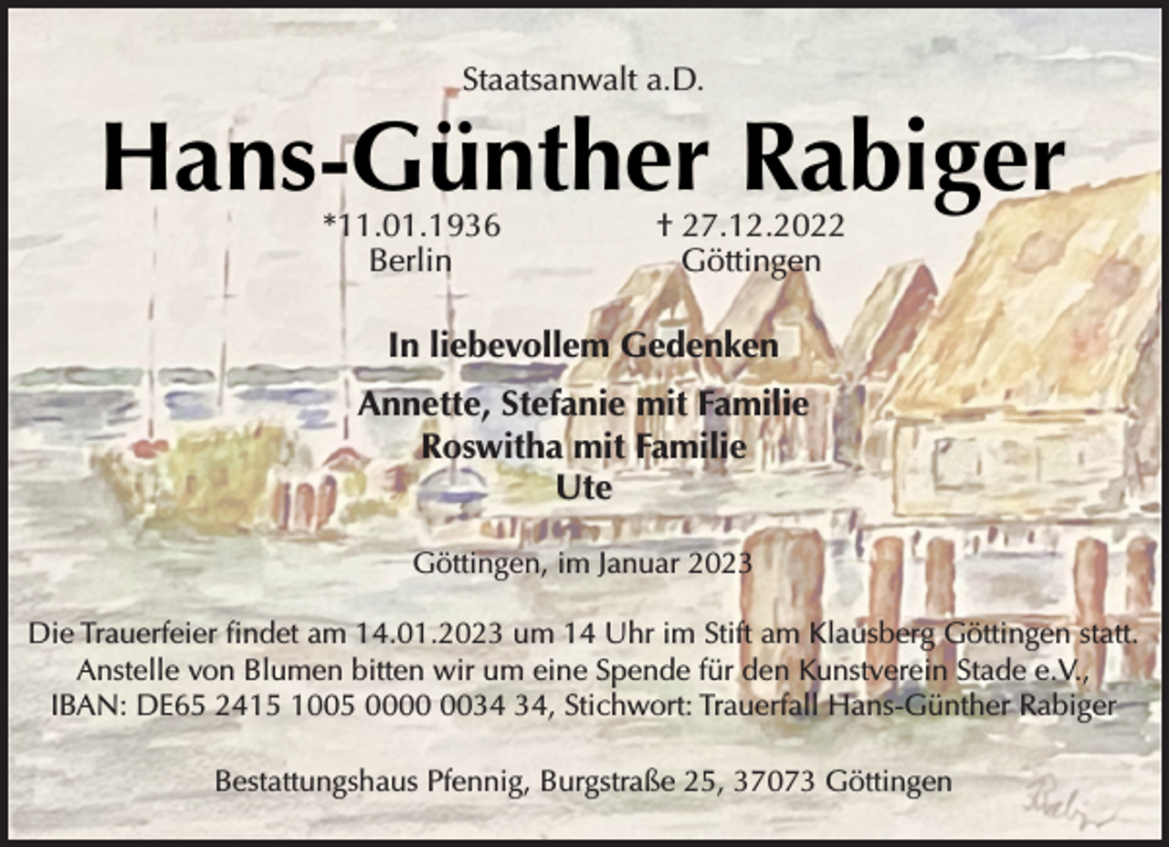 <p>Staatsanwalt a.D.<br />Hans-Günther Rabiger<br />*11.01.1936 † 27.12.2022<br />Berlin Göttingen<br />In liebevollem Gedenken<br />Annette, Stefanie mit Familie<br />Roswitha mit Familie<br />Ute<br />Göttingen, im Januar 2023<br />Die Trauerfeier findet am 14.01.2023 um 14 Uhr im Stift am Klausberg Göttingen statt.<br />Anstelle von Blumen bitten wir um eine Spende für den Kunstverein Stade e.V.,<br />IBAN: DE65 2415 1005 0000 0034 34, Stichwort: Trauerfall Hans-Günther Rabiger<br />Bestattungshaus Pfennig, Burgstraße 25, 37073 Göttingen</p>