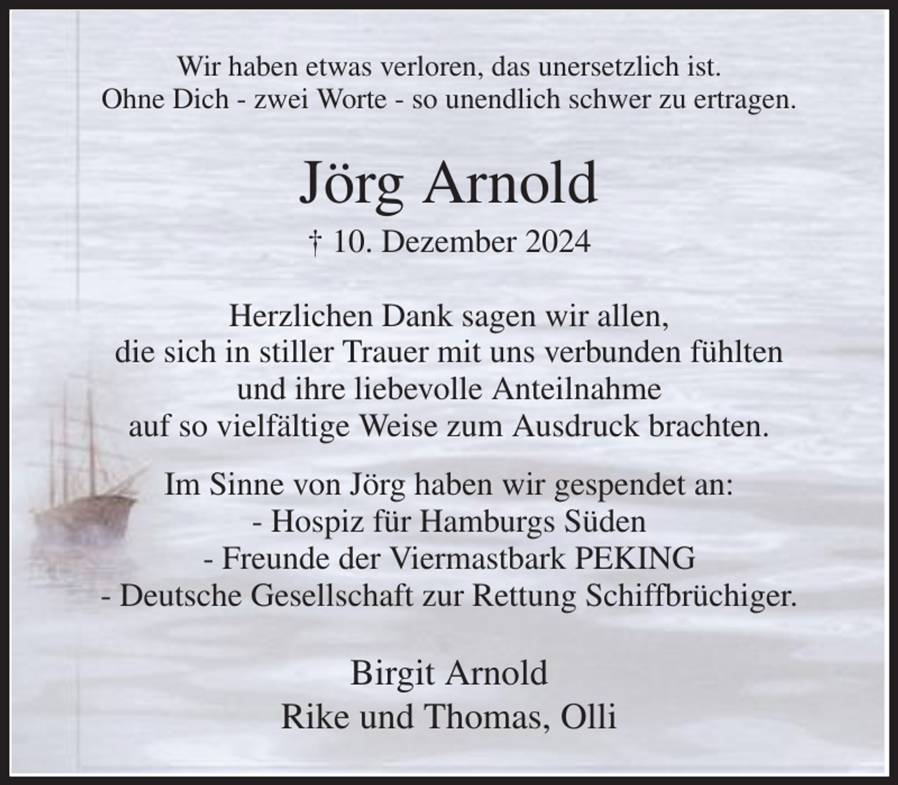 <p>Wir haben etwas verloren, das unersetzlich ist.<br />Ohne Dich - zwei Worte - so unendlich schwer zu ertragen.<br />Jörg Arnold<br />† 10. Dezember 2024<br />Herzlichen Dank sagen wir allen,<br />die sich in stiller Trauer mit uns verbunden fühlten<br />und ihre liebevolle Anteilnahme<br />auf so vielfältige Weise zum Ausdruck brachten.<br />Im Sinne von Jörg haben wir gespendet an:<br />- Hospiz für Hamburgs Süden<br />- Freunde der Viermastbark PEKING<br />- Deutsche Gesellschaft zur Rettung Schiffbrüchiger.<br />Birgit Arnold<br />Rike und Thomas, Olli</p>