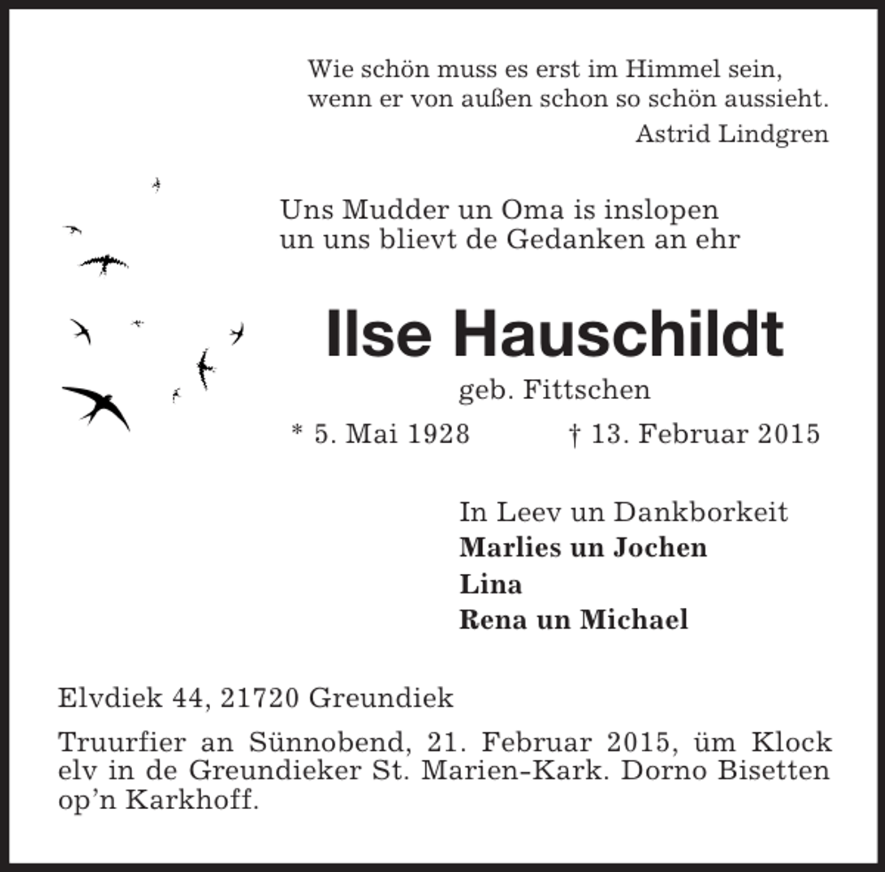<p>Wie schön muss es erst im Himmel sein,<br />wenn er von außen schon so schön aussieht.<br />Astrid Lindgren<br />Uns Mudder un Oma is inslopen<br />un uns blievt de Gedanken an ehr<br />Ilse Hauschildt<br />geb. Fittschen<br />* 5. Mai 1928 † 13. Februar 2015<br />In Leev un Dankborkeit<br />Marlies un Jochen<br />Lina<br />Rena un Michael<br />Elvdiek 44, 21720 Greundiek<br />Truurfier an Sünnobend, 21. Februar 2015, üm Klock elv in de Greundieker St. Marien-Kark. Dorno Bisetten op’n Karkhoff.</p>
