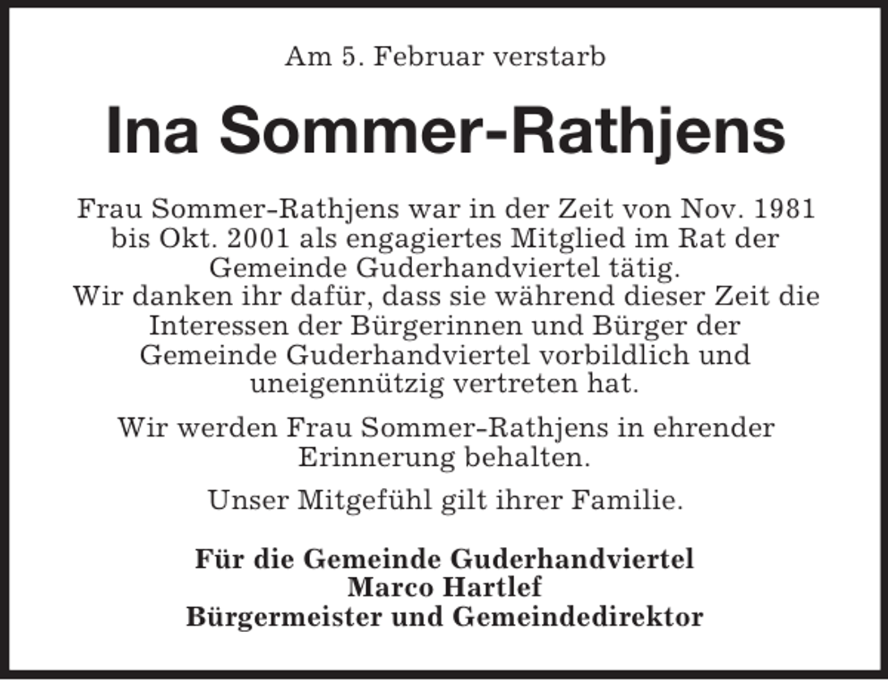 <p>Am 5. Februar verstarb<br />Ina Sommer-Rathjens<br />Frau Sommer-Rathjens war in der Zeit von Nov. 1981 bis Okt. 2001 als engagiertes Mitglied im Rat der<br />Gemeinde Guderhandviertel tätig.<br />Wir danken ihr dafür, dass sie während dieser Zeit die Interessen der Bürgerinnen und Bürger der<br />Gemeinde Guderhandviertel vorbildlich und<br />uneigennützig vertreten hat.<br />Wir werden Frau Sommer-Rathjens in ehrender<br />Erinnerung behalten.<br />Unser Mitgefühl gilt ihrer Familie.<br />Für die Gemeinde Guderhandviertel<br />Marco Hartlef<br />Bürgermeister und Gemeindedirektor</p>