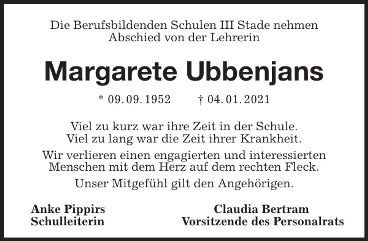 <p>Die Berufsbildenden Schulen III Stade nehmen<br />Abschied von der Lehrerin<br />Margarete Ubbenjans<br />* 09. 09. 1952 † 04. 01. 2021<br />Viel zu kurz war ihre Zeit in der Schule.<br />Viel zu lang war die Zeit ihrer Krankheit.<br />Wir verlieren einen engagierten und interessierten<br />Menschen mit dem Herz auf dem rechten Fleck.<br />Unser Mitgefühl gilt den Angehörigen.<br />Anke Pippirs Claudia Bertram<br />Schulleiterin Vorsitzende des Personalrats</p>