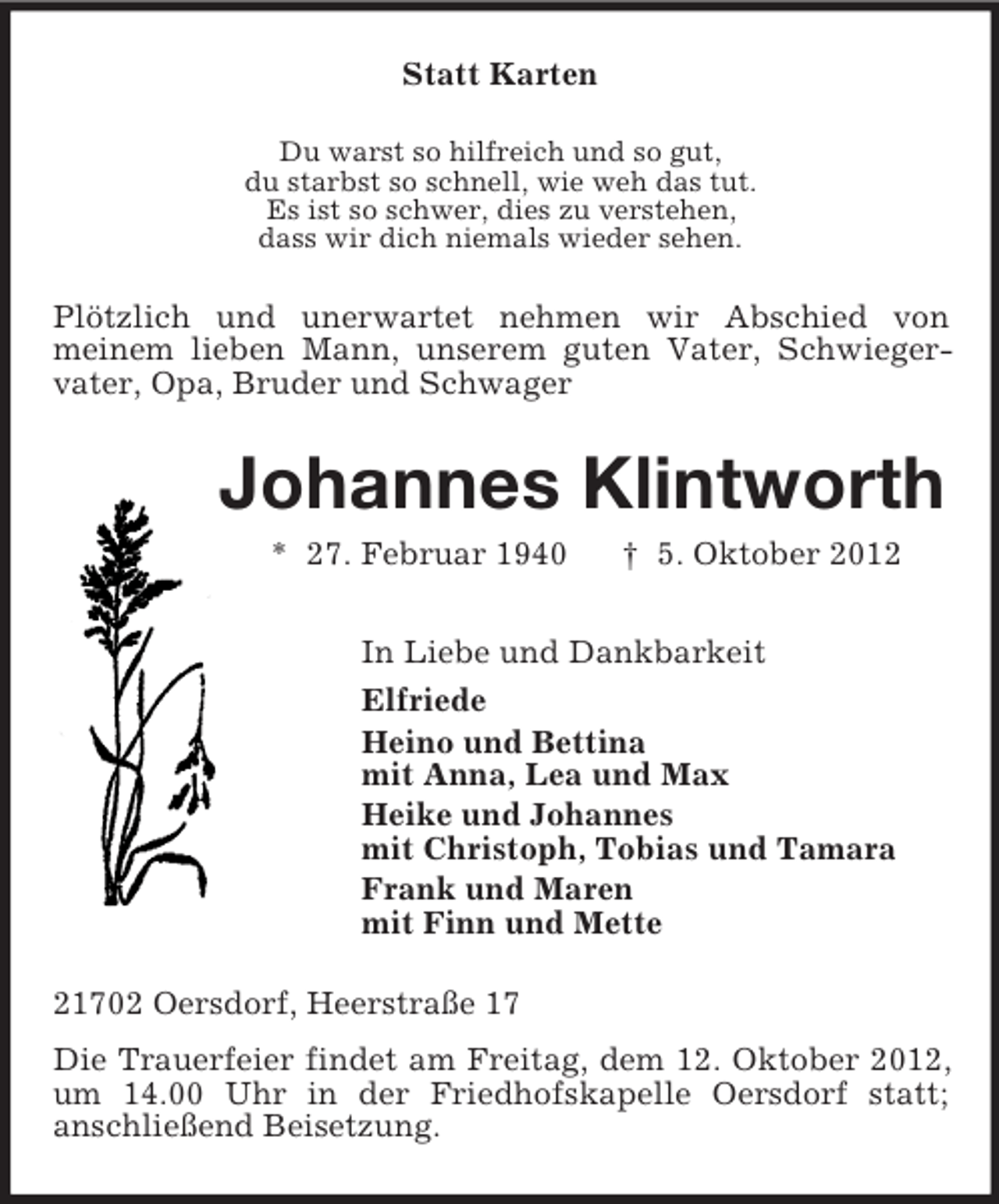 <p>Statt Karten<br />Du warst so hilfreich und so gut,<br />du starbst so schnell, wie weh das tut.<br />Es ist so schwer, dies zu verstehen,<br />dass wir dich niemals wieder sehen.<br />Plötzlich und unerwartet nehmen wir Abschied von<br />meinem lieben Mann, unserem guten Vater, Schwieger-vater, Opa, Bruder und Schwager<br />Johannes Klintworth<br />* 27. Februar 1940 † 5. Oktober 2012<br />In Liebe und Dankbarkeit<br />Elfriede<br />Heino und Bettina<br />mit Anna, Lea und Max<br />Heike und Johannes<br />mit Christoph, Tobias und Tamara<br />Frank und Maren<br />mit Finn und Mette<br />21702 Oersdorf, Heerstraße 17<br />Die Trauerfeier findet am Freitag, dem 12. Oktober 2012, um 14.00 Uhr in der Friedhofskapelle Oersdorf statt;<br />anschließend Beisetzung.</p>