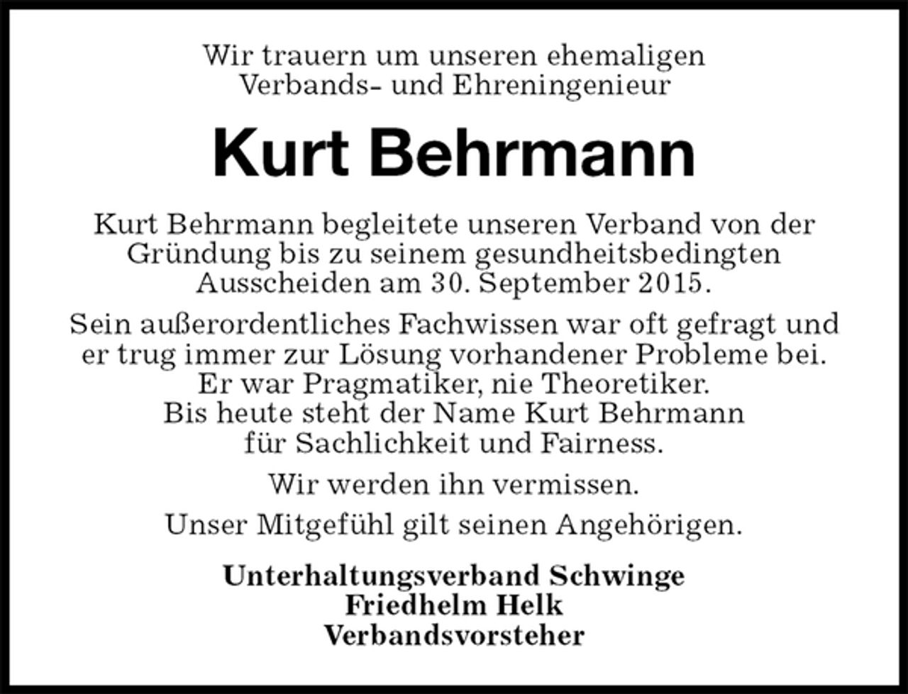 <p>Wir trauern um unseren ehemaligen<br />Verbands- und Ehreningenieur<br />Kurt Behrmann<br />Kurt Behrmann begleitete unseren Verband von der Gründung bis zu seinem gesundheitsbedingten<br />Ausscheiden am 30. September 2015.<br />Sein außerordentliches Fachwissen war oft gefragt und er trug immer zur Lösung vorhandener Probleme bei.<br />Er war Pragmatiker, nie Theoretiker.<br />Bis heute steht der Name Kurt Behrmann<br />für Sachlichkeit und Fairness.<br />Wir werden ihn vermissen.<br />Unser Mitgefühl gilt seinen Angehörigen.<br />Unterhaltungsverband Schwinge<br />Friedhelm Helk<br />Verbandsvorsteher</p>
