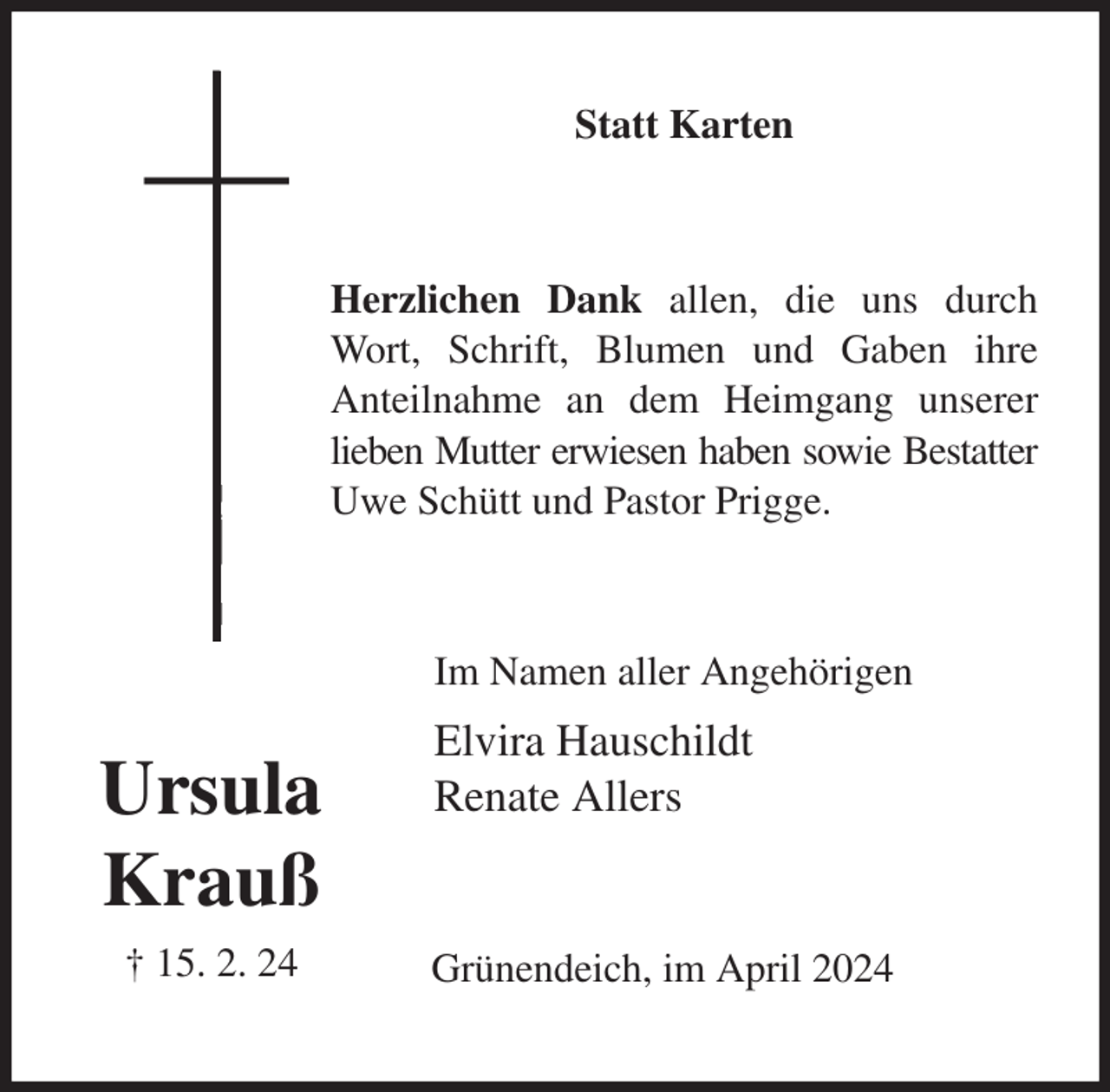 <p>Statt Karten<br />Herzlichen Dank allen, die uns durch Wort, Schrift, Blumen und Gaben ihre<br />Anteilnahme an dem Heimgang unserer lieben Mutter erwiesen haben sowie Bestatter<br />Uwe Schütt und Pastor Prigge.<br />Im Namen aller Angehörigen<br />Elvira Hauschildt<br />Renate Allers<br />Grünendeich, im April 2024<br />Ursula<br />Krauß<br />† 15. 2. 24</p>