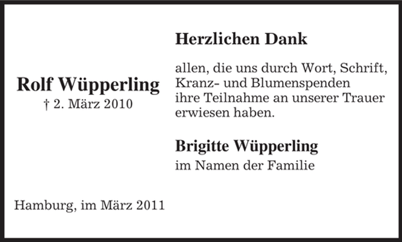<p>Herzlichen Dank</p><p>Rolf Wüpperling<br />† 2. März 2010</p><p>allen, die uns durch Wort, Schrift, Kranz- und Blumenspenden ihre Teilnahme an unserer Trauer erwiesen haben.</p><p>Brigitte Wüpperling<br />im Namen der Familie Hamburg, im März 2011</p>