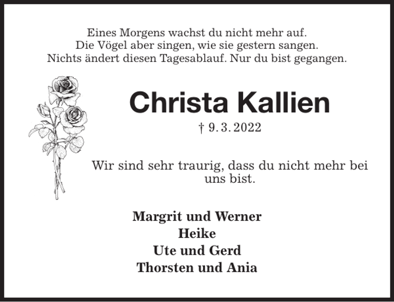 <p>Eines Morgens wachst du nicht mehr auf.<br />Die Vögel aber singen, wie sie gestern sangen.<br />Nichts ändert diesen Tagesablauf. Nur du bist gegangen.<br />Christa Kallien<br />† 9. 3. 2022<br />Wir sind sehr traurig, dass du nicht mehr bei uns bist.<br />Margrit und Werner<br />Heike<br />Ute und Gerd<br />Thorsten und Ania</p>